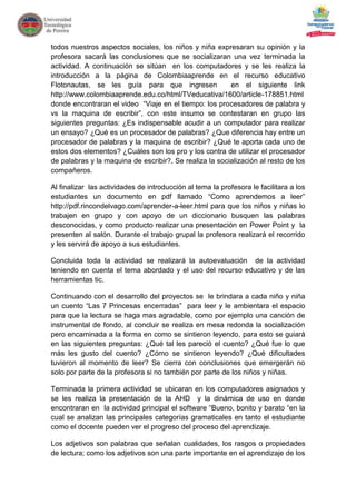 todos nuestros aspectos sociales, los niños y niña expresaran su opinión y la
profesora sacará las conclusiones que se socializaran una vez terminada la
actividad. A continuación se sitúan en los computadores y se les realiza la
introducción a la página de Colombiaaprende en el recurso educativo
Flotonautas, se les guía para que ingresen               en el siguiente link
http://www.colombiaaprende.edu.co/html/TVeducativa/1600/article-178851.html
donde encontraran el video “Viaje en el tiempo: los procesadores de palabra y
vs la maquina de escribir”, con este insumo se contestaran en grupo las
siguientes preguntas: ¿Es indispensable acudir a un computador para realizar
un ensayo? ¿Qué es un procesador de palabras? ¿Que diferencia hay entre un
procesador de palabras y la maquina de escribir? ¿Qué te aporta cada uno de
estos dos elementos? ¿Cuáles son los pro y los contra de utilizar el procesador
de palabras y la maquina de escribir?, Se realiza la socialización al resto de los
compañeros.

Al finalizar las actividades de introducción al tema la profesora le facilitara a los
estudiantes un documento en pdf llamado “Como aprendemos a leer”
http://pdf.rincondelvago.com/aprender-a-leer.html para que los niños y niñas lo
trabajen en grupo y con apoyo de un diccionario busquen las palabras
desconocidas, y como producto realizar una presentación en Power Point y la
presenten al salón. Durante el trabajo grupal la profesora realizará el recorrido
y les servirá de apoyo a sus estudiantes.

Concluida toda la actividad se realizará la autoevaluación de la actividad
teniendo en cuenta el tema abordado y el uso del recurso educativo y de las
herramientas tic.

Continuando con el desarrollo del proyectos se le brindara a cada niño y niña
un cuento “Las 7 Princesas encerradas” para leer y le ambientara el espacio
para que la lectura se haga mas agradable, como por ejemplo una canción de
instrumental de fondo, al concluir se realiza en mesa redonda la socialización
pero encaminada a la forma en como se sintieron leyendo, para esto se guiará
en las siguientes preguntas: ¿Qué tal les pareció el cuento? ¿Qué fue lo que
más les gusto del cuento? ¿Cómo se sintieron leyendo? ¿Qué dificultades
tuvieron al momento de leer? Se cierra con conclusiones que emergerán no
solo por parte de la profesora si no también por parte de los niños y niñas.

Terminada la primera actividad se ubicaran en los computadores asignados y
se les realiza la presentación de la AHD y la dinámica de uso en donde
encontraran en la actividad principal el software “Bueno, bonito y barato “en la
cual se analizan las principales categorías gramaticales en tanto el estudiante
como el docente pueden ver el progreso del proceso del aprendizaje.

Los adjetivos son palabras que señalan cualidades, los rasgos o propiedades
de lectura; como los adjetivos son una parte importante en el aprendizaje de los
 