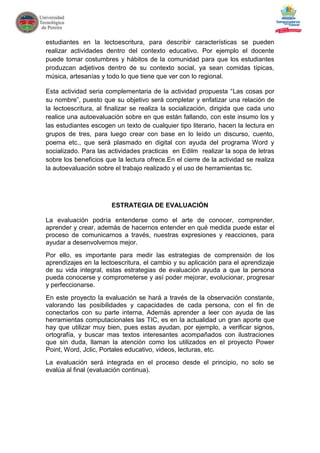 estudiantes en la lectoescritura, para describir características se pueden
realizar actividades dentro del contexto educativo. Por ejemplo el docente
puede tomar costumbres y hábitos de la comunidad para que los estudiantes
produzcan adjetivos dentro de su contexto social, ya sean comidas típicas,
música, artesanías y todo lo que tiene que ver con lo regional.

Esta actividad seria complementaria de la actividad propuesta “Las cosas por
su nombre”, puesto que su objetivo será completar y enfatizar una relación de
la lectoescritura, al finalizar se realiza la socialización, dirigida que cada uno
realice una autoevaluación sobre en que están fallando, con este insumo los y
las estudiantes escogen un texto de cualquier tipo literario, hacen la lectura en
grupos de tres, para luego crear con base en lo leído un discurso, cuento,
poema etc., que será plasmado en digital con ayuda del programa Word y
socializado. Para las actividades practicas en Edilm realizar la sopa de letras
sobre los beneficios que la lectura ofrece.En el cierre de la actividad se realiza
la autoevaluación sobre el trabajo realizado y el uso de herramientas tic.




                       ESTRATEGIA DE EVALUACIÓN

La evaluación podría entenderse como el arte de conocer, comprender,
aprender y crear, además de hacernos entender en qué medida puede estar el
proceso de comunicarnos a través, nuestras expresiones y reacciones, para
ayudar a desenvolvernos mejor.
Por ello, es importante para medir las estrategias de comprensión de los
aprendizajes en la lectoescritura, el cambio y su aplicación para el aprendizaje
de su vida integral, estas estrategias de evaluación ayuda a que la persona
pueda conocerse y comprometerse y así poder mejorar, evolucionar, progresar
y perfeccionarse.
En este proyecto la evaluación se hará a través de la observación constante,
valorando las posibilidades y capacidades de cada persona, con el fin de
conectarlos con su parte interna, Además aprender a leer con ayuda de las
herramientas computacionales las TIC, es en la actualidad un gran aporte que
hay que utilizar muy bien, pues estas ayudan, por ejemplo, a verificar signos,
ortografía, y buscar mas textos interesantes acompañados con ilustraciones
que sin duda, llaman la atención como los utilizados en el proyecto Power
Point, Word, Jclic, Portales educativo, videos, lecturas, etc.
La evaluación será integrada en el proceso desde el principio, no solo se
evalúa al final (evaluación continua).
 