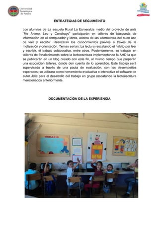 ESTRATEGIAS DE SEGUIMEINTO

Los alumnos de La escuela Rural La Esmeralda medio del proyecto de aula
“Me Animo, Leo y Construyo” participarán en talleres de búsqueda de
información en el computador y libros, acerca de las alternativas del buen uso
de leer y escribir. Realizaran los conocimientos previos a través de la
motivación y orientación. Temas serían: La lectura rescatando el habito por leer
y escribir, el trabajo colaborativo, entre otros. Posteriormente, se trabajar en
talleres de fortalecimiento sobre la lectoescritura implementando la AHD la que
se publicarán en un blog creado con este fin, al mismo tiempo que preparan
una exposición talleres, donde den cuenta de lo aprendido. Este trabajo será
supervisado a través de una pauta de evaluación, con los desempeños
esperados; se utilizara como herramienta evaluativa e interactiva el software de
autor Jclic para el desarrollo del trabajo en grupo rescatando la lectoescritura
mencionados anteriormente.




                  DOCUMENTACIÓN DE LA EXPERIENCIA
 