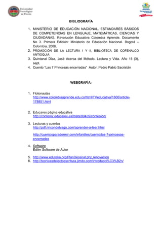 BIBLIOGRAFÍA

1. MINISTERIO DE EDUCACIÓN NACIONAL. ESTÁNDARES BÁSICOS
   DE COMPETENCIAS EN LENGUAJE, MATEMÁTICAS, CIENCIAS Y
   CIUDADANAS. Revolución Educativa Colombia Aprende. Documento
   No 3. Primera Edición: Ministerio de Educación Nacional. Bogotá –
   Colombia. 2006.
2. PROMOCIÓN DE LA LECTURA I Y II, BIBLIOTECA DE COFENALCO
   ANTIOQUIA
3. Quintanal Díaz, José Acerca del Método. Lectura y Vida. Año 18 (3),
   sept.
4. Cuento “Las 7 Princesas encerradas” Autor. Pedro Pablo Sacristán



                             WEBGRAFÍA:


1. Flotonautas
   http://www.colombiaaprende.edu.co/html/TVeducativa/1600/article-
   178851.html


2. Educarex página educativa
   http://conteni2.educarex.es/mats/80439/contenido/

3. Lecturas y cuentos
   http://pdf.rincondelvago.com/aprender-a-leer.html

   http://cuentosparadormir.com/infantiles/cuento/las-7-princesas-
   encerradas

4. Software
   Edilm Software de Autor

5. http://www.eduteka.org/PlanDecenal.php,renovacion
6. http://tecnicasdelectoescritura.jimdo.com/introducci%C3%B2n/
 