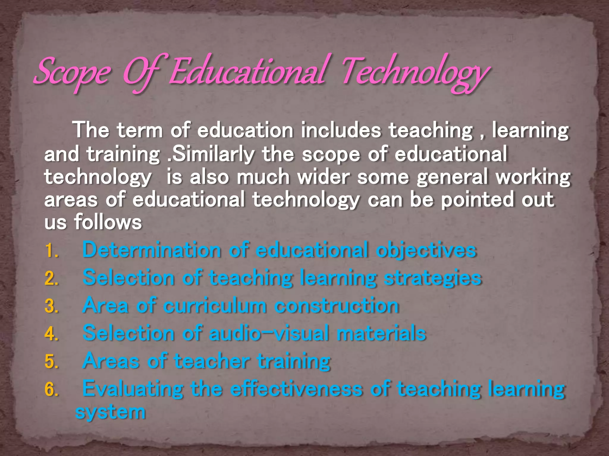 The term of education includes teaching , learning
and training .Similarly the scope of educational
technology is also much wider some general working
areas of educational technology can be pointed out
us follows
1. Determination of educational objectives
2. Selection of teaching learning strategies
3. Area of curriculum construction
4. Selection of audio-visual materials
5. Areas of teacher training
6. Evaluating the effectiveness of teaching learning
system
 