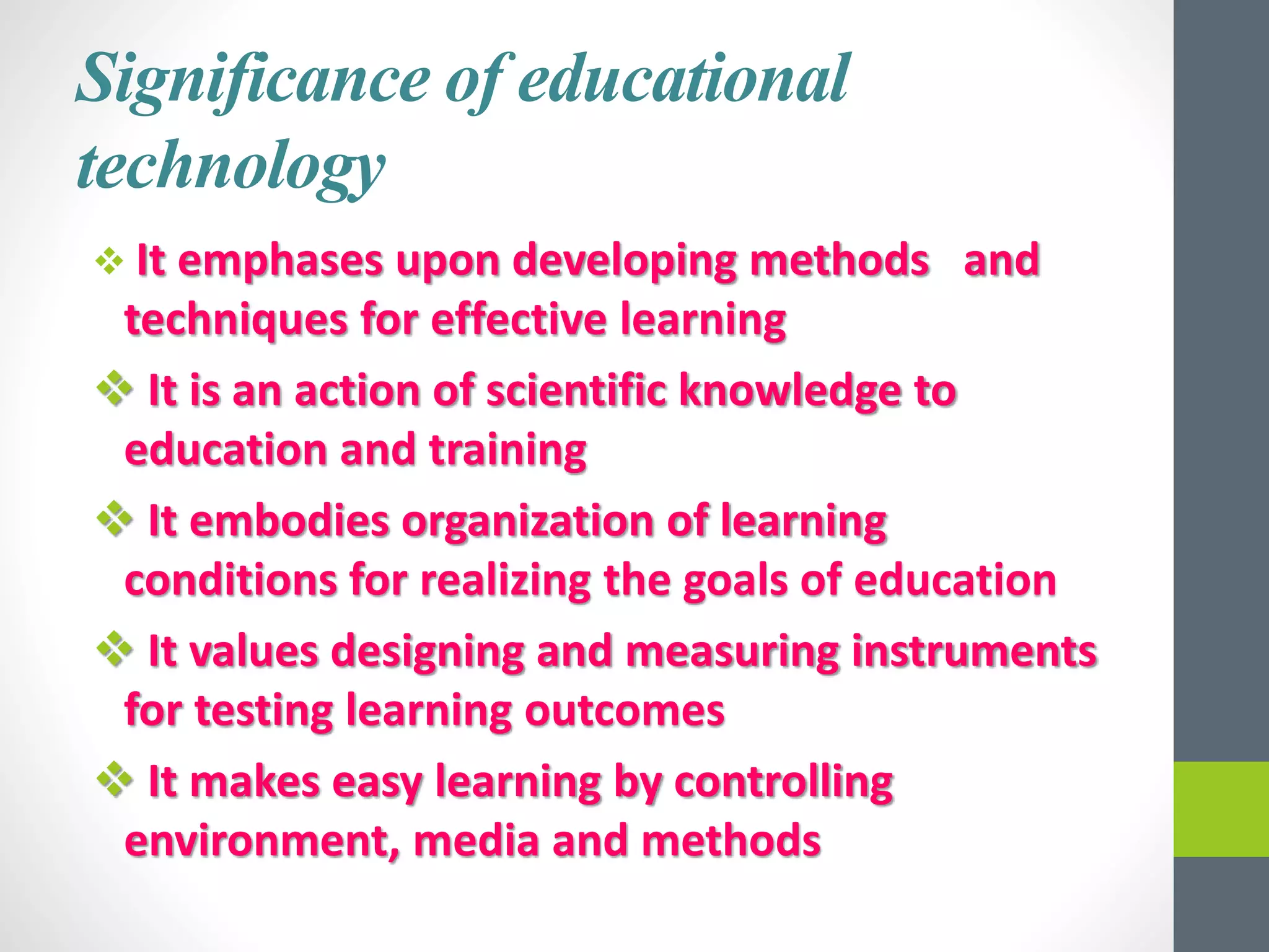Significance of educational
technology
 It emphases upon developing methods and
techniques for effective learning
 It is an action of scientific knowledge to
education and training
 It embodies organization of learning
conditions for realizing the goals of education
 It values designing and measuring instruments
for testing learning outcomes
 It makes easy learning by controlling
environment, media and methods
 