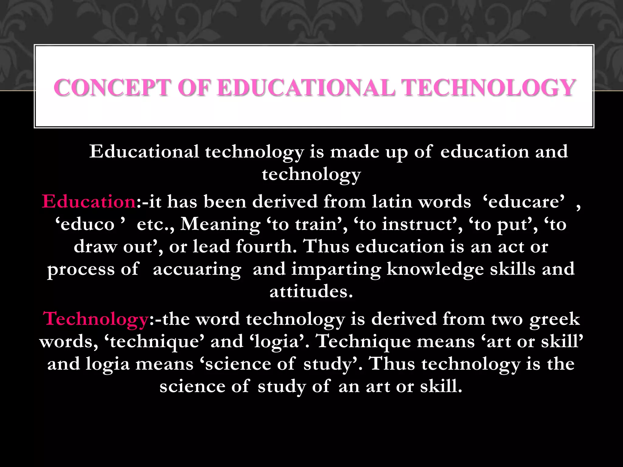Educational technology is made up of education and
technology
Education:-it has been derived from latin words ‘educare’ ,
‘educo ’ etc., Meaning ‘to train’, ‘to instruct’, ‘to put’, ‘to
draw out’, or lead fourth. Thus education is an act or
process of accuaring and imparting knowledge skills and
attitudes.
Technology:-the word technology is derived from two greek
words, ‘technique’ and ‘logia’. Technique means ‘art or skill’
and logia means ‘science of study’. Thus technology is the
science of study of an art or skill.
CONCEPT OF EDUCATIONAL TECHNOLOGY
 