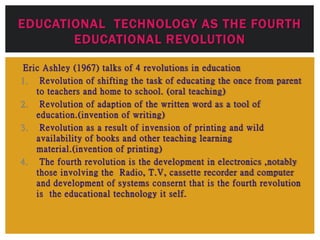 Eric Ashley (1967) talks of 4 revolutions in education
1. Revolution of shifting the task of educating the once from parent
to teachers and home to school. (oral teaching)
2. Revolution of adaption of the written word as a tool of
education.(invention of writing)
3. Revolution as a result of invension of printing and wild
availability of books and other teaching learning
material.(invention of printing)
4. The fourth revolution is the development in electronics ,notably
those involving the Radio, T.V, cassette recorder and computer
and development of systems consernt that is the fourth revolution
is the educational technology it self.
EDUCATIONAL TECHNOLOGY AS THE FOURTH
EDUCATIONAL REVOLUTION
 