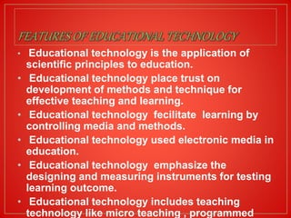 • Educational technology is the application of
scientific principles to education.
• Educational technology place trust on
development of methods and technique for
effective teaching and learning.
• Educational technology fecilitate learning by
controlling media and methods.
• Educational technology used electronic media in
education.
• Educational technology emphasize the
designing and measuring instruments for testing
learning outcome.
• Educational technology includes teaching
technology like micro teaching , programmed
 