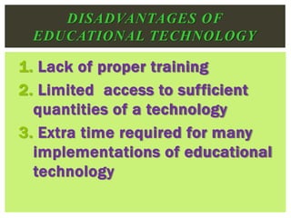 1. Lack of proper training
2. Limited access to sufficient
quantities of a technology
3. Extra time required for many
implementations of educational
technology
DISADVANTAGES OF
EDUCATIONAL TECHNOLOGY
 