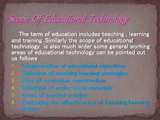 The term of education includes teaching , learning
and training .Similarly the scope of educational
technology is also much wider some general working
areas of educational technology can be pointed out
us follows
1. Determination of educational objectives
2. Selection of teaching learning strategies
3. Area of curriculum construction
4. Selection of audio-visual materials
5. Areas of teacher training
6. Evaluating the effectiveness of teaching learning
system
 