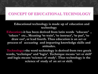 Educational technology is made up of education and
technology
Education:-it has been derived from latin words ‘educare’ ,
‘educo ’ etc., Meaning ‘to train’, ‘to instruct’, ‘to put’, ‘to
draw out’, or lead fourth. Thus education is an act or
process of accuaring and imparting knowledge skills and
attitudes.
Technology:-the word technology is derived from two greek
words, ‘technique’ and ‘logia’. Technique means ‘art or skill’
and logia means ‘science of study’. Thus technology is the
science of study of an art or skill.
CONCEPT OF EDUCATIONAL TECHNOLOGY
 