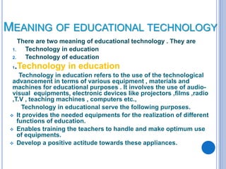 MEANING OF EDUCATIONAL TECHNOLOGY
There are two meaning of educational technology . They are
1. Technology in education
2. Technology of education
1.Technology in education
Technology in education refers to the use of the technological
advancement in terms of various equipment , materials and
machines for educational purposes . It involves the use of audio-
visual equipments, electronic devices like projectors ,films ,radio
,T.V , teaching machines , computers etc.,
Technology in educational serve the following purposes.
 It provides the needed equipments for the realization of different
functions of education.
 Enables training the teachers to handle and make optimum use
of equipments.
 Develop a positive actitude towards these appliances.
 