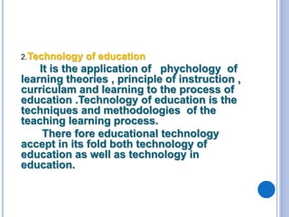 2.Technology of education
It is the application of phychology of
learning theories , principle of instruction ,
curriculam and learning to the process of
education .Technology of education is the
techniques and methodologies of the
teaching learning process.
There fore educational technology
accept in its fold both technology of
education as well as technology in
education.
 