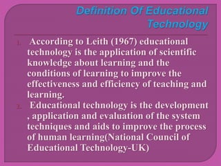 1. According to Leith (1967) educational
technology is the application of scientific
knowledge about learning and the
conditions of learning to improve the
effectiveness and efficiency of teaching and
learning.
2. Educational technology is the development
, application and evaluation of the system
techniques and aids to improve the process
of human learning(National Council of
Educational Technology-UK)
 