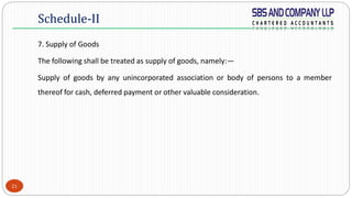 21
7. Supply of Goods
The following shall be treated as supply of goods, namely:—
Supply of goods by any unincorporated association or body of persons to a member
thereof for cash, deferred payment or other valuable consideration.
Schedule-II
 