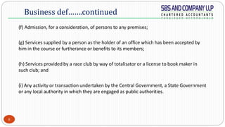 8
(f) Admission, for a consideration, of persons to any premises;
(g) Services supplied by a person as the holder of an office which has been accepted by
him in the course or furtherance or benefits to its members;
(h) Services provided by a race club by way of totalisator or a license to book maker in
such club; and
(i) Any activity or transaction undertaken by the Central Government, a State Government
or any local authority in which they are engaged as public authorities.
Business def…….continued
 