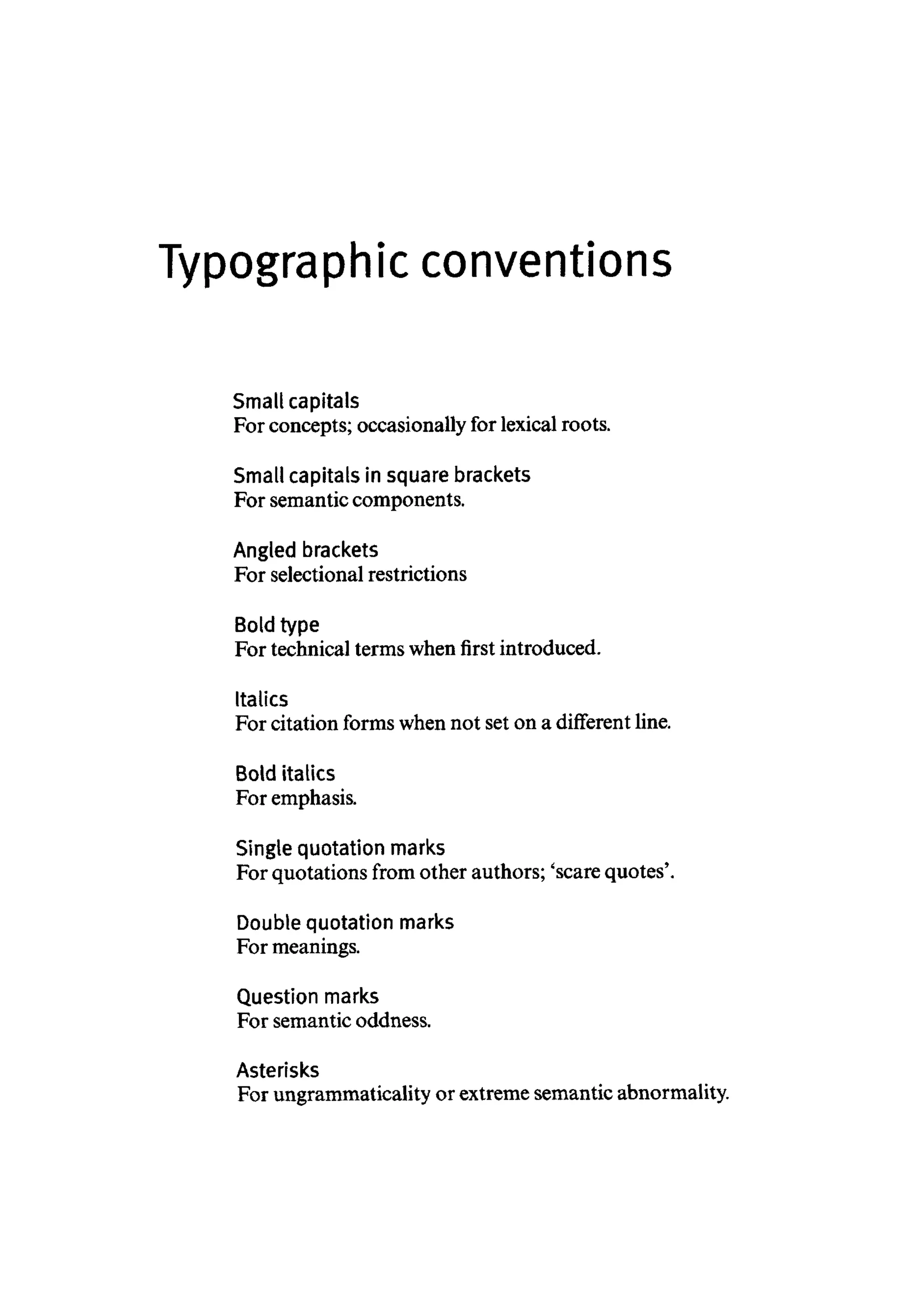 Typographic conventions
Small capitals
For concepts; occasionally for lexical roots.
Small capitals in square brackets
For semantic components.
Angled brackets
For selectional restrictions
Bold type
For technical termswhen first introduced.
Italics
For citation forms whennot set on a different line.
Bold italics
For emphasis.
Single quotation marks
For quotations from other authors; 'scare quotes'.
Double quotation marks
For meanings.
Question marks
For semantic oddness.
Asterisks
For ungrammaticalityor extremesemantic abnormality.
 
