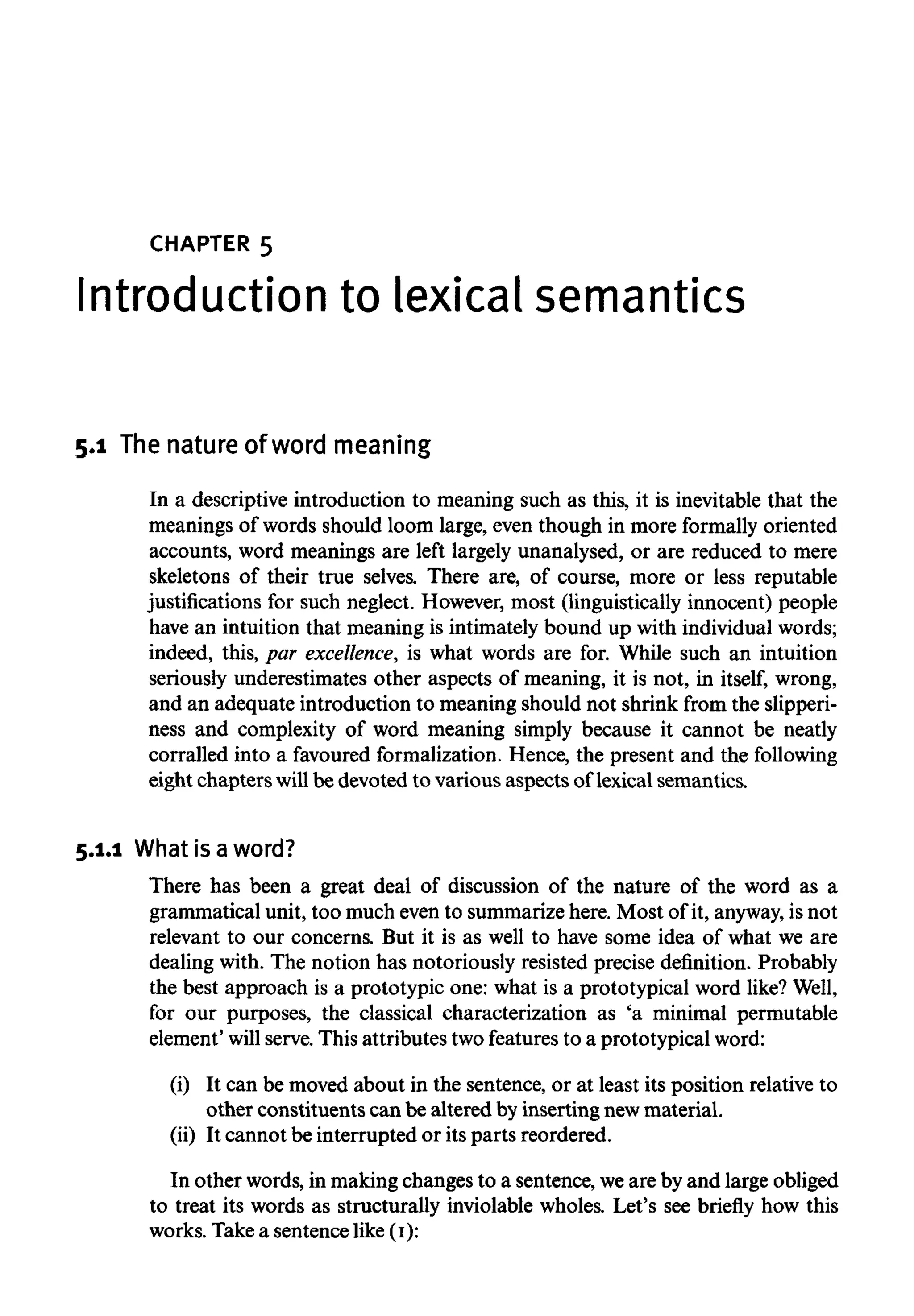CHAPTER 5
Introduction to lexicalsemantics
5.1 Thenature of word meaning
In a descriptive introduction to meaning such as this, it is inevitable that the
meanings of words should loom large, even though in more formally oriented
accounts, word meanings are left largely unanalysed, or are reduced to mere
skeletons of their true selves. There are, of course, more or less reputable
justifications for such neglect. However, most (linguistically innocent) people
have an intuition that meaning is intimately bound up with individual words;
indeed, this, par excellence, is what words are for. While such an intuition
seriously underestimates other aspects of meaning, it is not, in itself, wrong,
and an adequate introduction to meaning should not shrink from the slipperi-
ness and complexity of word meaning simply because it cannot be neatly
corralled into a favoured formalization. Hence, the present and the following
eight chapters willbe devoted to various aspects oflexical semantics.
5.1.1 What is a word?
There has been a great deal of discussion of the nature of the word as a
grammatical unit, too much even to summarize here. Most of it, anyway, is not
relevant to our concerns. But it is as well to have some idea of what we are
dealing with. The notion has notoriously resisted precise definition. Probably
the best approach is a prototypic one: what is a prototypical word like? Well,
for our purposes, the classical characterization as 'a minimal permutable
element' will serve. This attributes two features to a prototypical word:
(i) It can be moved about in the sentence, or at least its position relative to
other constituents can be altered byinserting newmaterial.
(ii) It cannot be interrupted or its parts reordered.
In other words, in makingchanges to a sentence, weare by and large obliged
to treat its words as structurally inviolable wholes. Let's see briefly how this
works. Take a sentence like (I):
 