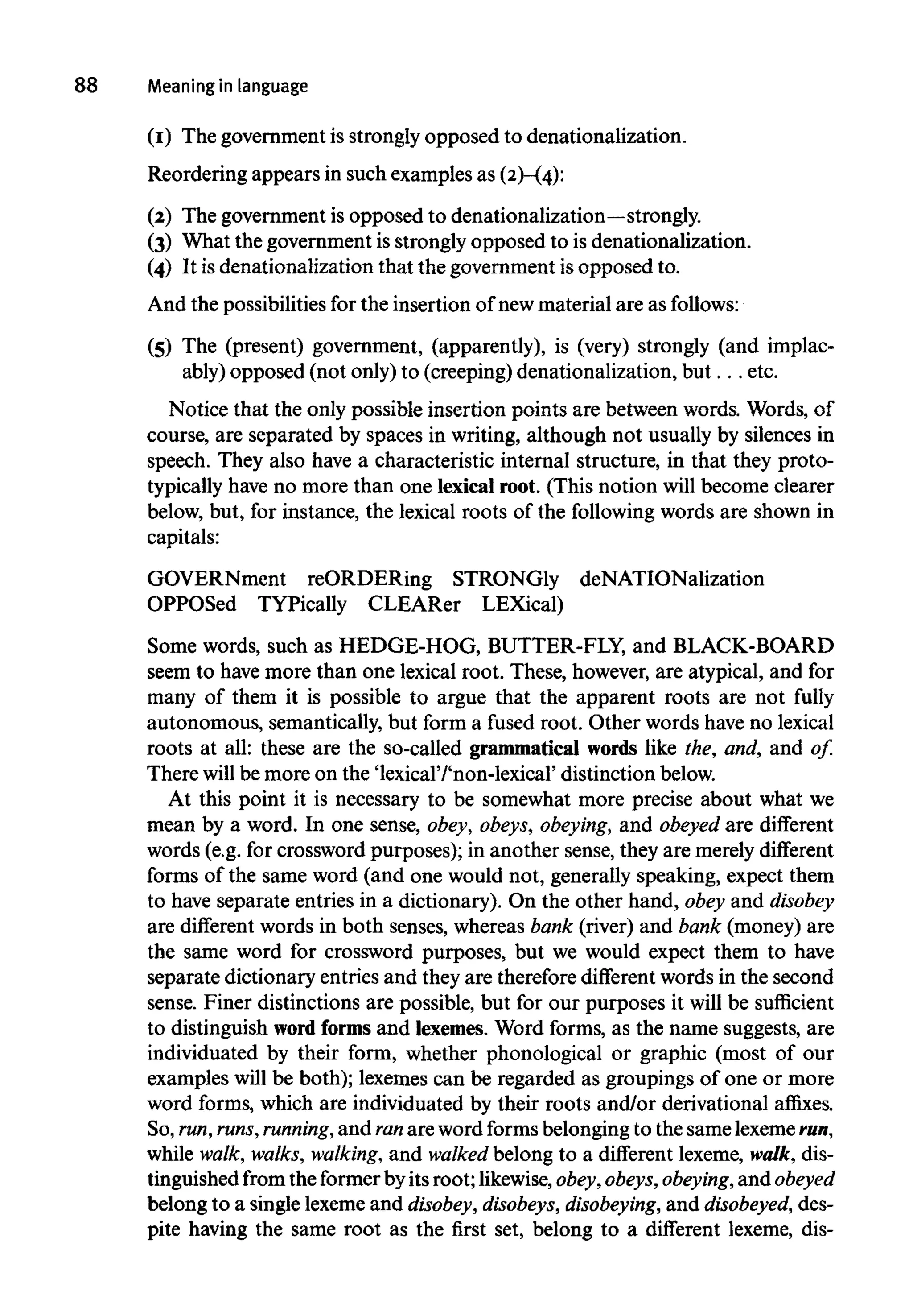 88 Meaninginlanguage
(I) The government is strongly opposed to denationalization.
Reordering appears in such examples as (2)-(4):
(2) The government is opposed todenationalization—strongly.
(3) What the government is strongly opposed to is denationalization.
(4) It isdenationalization that the government isopposed to.
And the possibilities for the insertion of newmaterial are asfollows:
(5) The (present) government, (apparently), is (very) strongly (and implac-
ably) opposed (not only) to (creeping) denationalization, but. . . etc.
Notice that the only possible insertion points are between words. Words, of
course, are separated by spaces in writing, although not usually by silences in
speech. They also have a characteristic internal structure, in that they proto-
typically have no more than one lexical root. (This notion will become clearer
below, but, for instance, the lexical roots of the followingwords are shown in
capitals:
GOVERNment reORDERing STRONGly deNATIONalization
OPPOSed TYPically CLEARer LEXical)
Some words, such as HEDGE-HOG, BUTTER-FLY, and BLACK-BOARD
seem to havemore than one lexical root. These, however,are atypical, and for
many of them it is possible to argue that the apparent roots are not fully
autonomous, semantically, but form a fused root. Other words have no lexical
roots at all: these are the so-called grammatical words like the, and, and of.
There will be more on the 'lexical'/'non-lexical' distinction below.
At this point it is necessary to be somewhat more precise about what we
mean by a word. In one sense, obey, obeys, obeying, and obeyed are different
words (e.g. for crossword purposes); in another sense, they are merely different
forms of the same word (and one would not, generally speaking, expect them
to have separate entries in a dictionary). On the other hand, obey and disobey
are different words in both senses, whereas bank (river) and bank (money) are
the same word for crossword purposes, but we would expect them to have
separate dictionary entries and they are therefore different words in the second
sense. Finer distinctions are possible, but for our purposes it will be sufficient
to distinguish word forms and lexemes. Word forms, as the name suggests, are
individuated by their form, whether phonological or graphic (most of our
examples will be both); lexemes can be regarded as groupings of one or more
word forms, which are individuated by their roots and/or derivational affixes.
So,run,runs, running,and ranare word forms belongingto the samelexemerun,
while walk, walks, walking, and walked belong to a different lexeme, walk, dis-
tinguished from the formerbyits root; likewise,obey,obeys, obeying, and obeyed
belong to a single lexeme and disobey, disobeys, disobeying, and disobeyed, des-
pite having the same root as the first set, belong to a different lexeme, dis-
 
