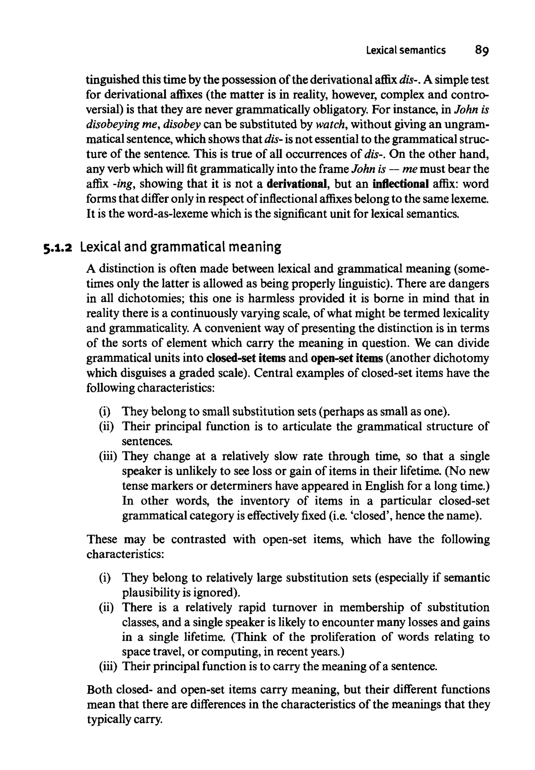 Lexical semantics 89
tinguished this time bythe possession of the derivational affix dis-.A simple test
for derivational affixes (the matter is in reality, however, complex and contro-
versial) is that they are never grammatically obligatory. For instance, in John is
disobeying me, disobey can be substituted by watch,without giving an ungram-
matical sentence, whichshowsthat dis- isnot essential to the grammatical struc-
ture of the sentence. This is true of all occurrences of dis-.On the other hand,
any verb which will fit grammatically into the frame John is — me must bear the
affix -ing,showing that it is not a derivational,but an inflectional affix: word
forms that differ onlyin respect of inflectional affixes belong to the same lexeme.
It is the word-as-lexemewhichis the significantunit for lexical semantics.
5.1.2 Lexicaland grammatical meaning
A distinction is often made between lexical and grammatical meaning (some-
times only the latter is allowed as being properly linguistic). There are dangers
in all dichotomies; this one is harmless provided it is borne in mind that in
reality there is a continuously varying scale, of what might be termed lexicality
and grammaticality. A convenient wayof presenting the distinction is in terms
of the sorts of element which carry the meaning in question. We can divide
grammatical units into closed-set itemsand open-set items(another dichotomy
which disguises a graded scale). Central examples of closed-set items have the
following characteristics:
(i) They belong to small substitution sets (perhaps as small as one).
(ii) Their principal function is to articulate the grammatical structure of
sentences.
(iii) They change at a relatively slow rate through time, so that a single
speaker is unlikelyto see loss or gain of items in their lifetime. (No new
tense markers or determiners haveappeared in English for a longtime.)
In other words, the inventory of items in a particular closed-set
grammatical category iseffectively fixed (i.e. 'closed', hence the name).
These may be contrasted with open-set items, which have the following
characteristics:
(i) They belong to relatively large substitution sets (especially if semantic
plausibility is ignored).
(ii) There is a relatively rapid turnover in membership of substitution
classes, and a single speaker is likely to encounter many lossesand gains
in a single lifetime. (Think of the proliferation of words relating to
space travel, or computing, in recent years.)
(iii) Their principal function is to carry the meaning of a sentence.
Both closed- and open-set items carry meaning, but their different functions
mean that there are differences in the characteristics of the meanings that they
typically carry.
 