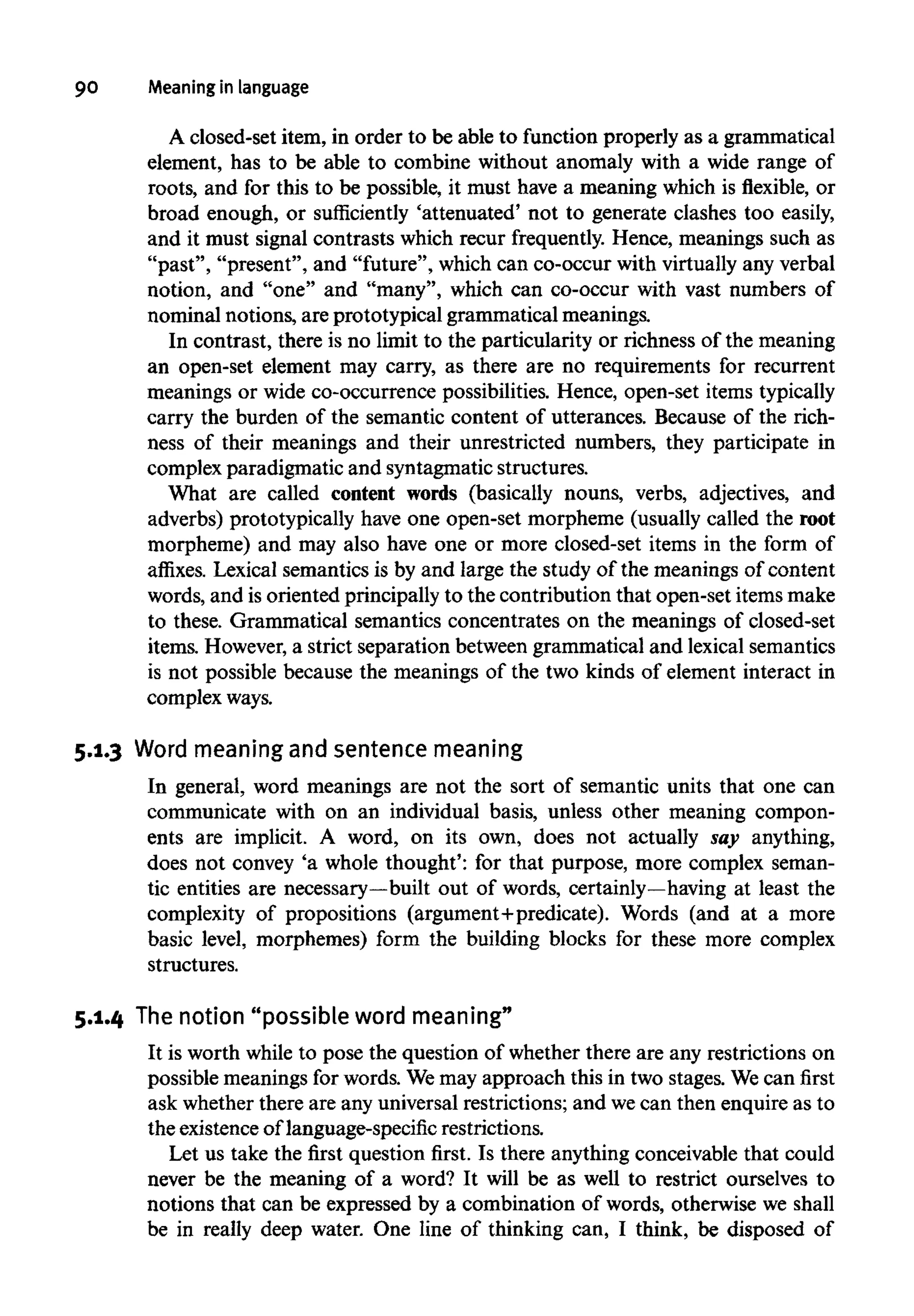 90 Meaning in language
A closed-set item, in order to be able to function properly as a grammatical
element, has to be able to combine without anomaly with a wide range of
roots, and for this to be possible, it must have a meaning which is flexible, or
broad enough, or sufficiently 'attenuated' not to generate clashes too easily,
and it must signal contrasts which recur frequently. Hence, meanings such as
"past", "present", and "future", which can co-occur with virtually any verbal
notion, and "one" and "many", which can co-occur with vast numbers of
nominal notions, are prototypical grammatical meanings.
In contrast, there is no limit to the particularity or richness of the meaning
an open-set element may carry, as there are no requirements for recurrent
meanings or wide co-occurrence possibilities. Hence, open-set itemstypically
carry the burden of the semantic content of utterances. Because of the rich-
ness of their meanings and their unrestricted numbers, they participate in
complex paradigmatic and syntagmatic structures.
What are called content words (basically nouns, verbs, adjectives, and
adverbs) prototypically have one open-set morpheme (usually called the root
morpheme) and may also have one or more closed-set items in the form of
affixes. Lexical semantics is by and large the study of the meanings of content
words, and is oriented principally to the contribution that open-set itemsmake
to these. Grammatical semantics concentrates on the meanings of closed-set
items. However,a strict separation between grammatical and lexicalsemantics
is not possible because the meanings of the two kinds of element interact in
complex ways.
5.1.3 Word meaningand sentence meaning
In general, word meanings are not the sort of semantic units that one can
communicate with on an individual basis, unless other meaning compon-
ents are implicit. A word, on its own, does not actually say anything,
does not convey 'a whole thought': for that purpose, more complex seman-
tic entities are necessary—built out of words, certainly—having at least the
complexity of propositions (argument+predicate). Words (and at a more
basic level, morphemes) form the building blocks for these more complex
structures.
5.1.4 Thenotion "possible word meaning"
It is worth while to pose the question of whether there are any restrictions on
possible meanings for words. Wemay approach this in two stages. Wecan first
ask whether there are any universal restrictions; and wecan then enquire as to
the existence of language-specific restrictions.
Let us take the first question first. Is there anything conceivable that could
never be the meaning of a word? It will be as well to restrict ourselves to
notions that can be expressed by a combination of words, otherwise we shall
be in really deep water. One line of thinking can, I think, be disposed of
 