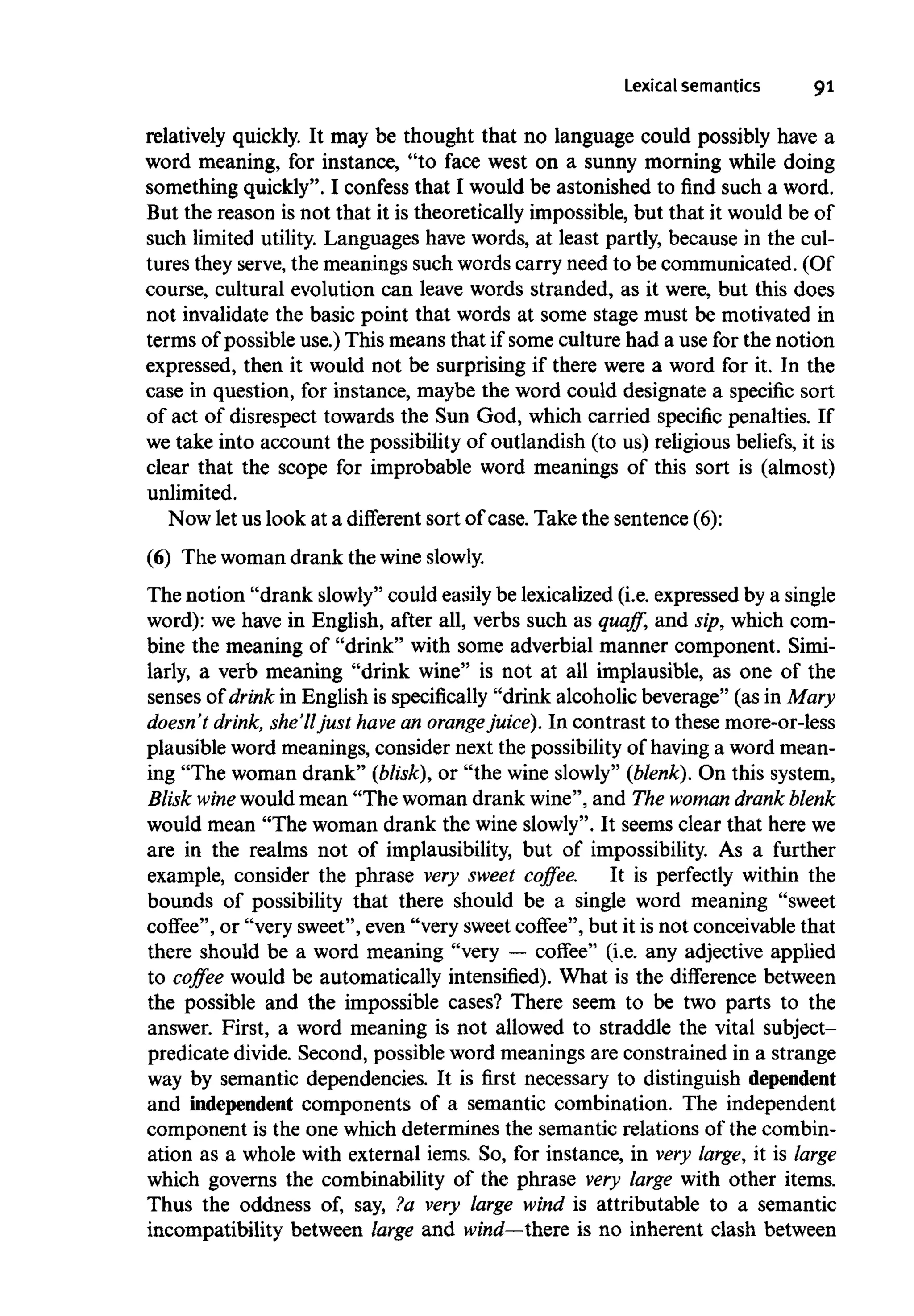 Lexical semantics 91
relatively quickly. It may be thought that no language could possibly have a
word meaning, for instance, "to face west on a sunny morning while doing
something quickly". I confess that I would be astonished to find such a word.
But the reason is not that it is theoretically impossible, but that it would be of
such limited utility. Languages have words, at least partly, because in the cul-
tures they serve,the meanings such words carry need to be communicated. (Of
course, cultural evolution can leave words stranded, as it were, but this does
not invalidate the basic point that words at some stage must be motivated in
terms of possible use.) This means that if some culture had a use for the notion
expressed, then it would not be surprising if there were a word for it. In the
case in question, for instance, maybe the word could designate a specific sort
of act of disrespect towards the Sun God, which carried specific penalties. If
we take into account the possibility of outlandish (to us) religious beliefs, it is
clear that the scope for improbable word meanings of this sort is (almost)
unlimited.
Now let us look at a different sort of case. Take the sentence (6):
(6) The woman drank the wine slowly.
The notion "drank slowly" could easily be lexicalized (i.e. expressed by asingle
word): we have in English, after all, verbs such as quaff, and sip, which com-
bine the meaning of "drink" with some adverbial manner component. Simi-
larly, a verb meaning "drink wine" is not at all implausible, as one of the
senses of drink in English is specifically "drink alcoholic beverage" (as in Mary
doesn't drink, she'll just have an orangejuice). In contrast to these more-or-less
plausible word meanings, consider next the possibility of having a word mean-
ing "The woman drank" (blisk), or "the wine slowly" (blenk). On this system,
Blisk wine wouldmean "The woman drank wine", and The woman drank blenk
would mean "The woman drank the wine slowly". It seems clear that here we
are in the realms not of implausibility, but of impossibility. As a further
example, consider the phrase very sweet coffee. It is perfectly within the
bounds of possibility that there should be a single word meaning "sweet
coffee", or "very sweet", even "very sweetcoffee", but it is not conceivable that
there should be a word meaning "very — coffee" (i.e. any adjective applied
to coffee would be automatically intensified). What is the difference between
the possible and the impossible cases? There seem to be two parts to the
answer. First, a word meaning is not allowed to straddle the vital subject-
predicate divide. Second, possible word meanings are constrained in a strange
way by semantic dependencies. It is first necessary to distinguishdependent
and independent components of a semantic combination. The independent
component is the one which determines the semantic relations of the combin-
ation as a whole with external iems. So, for instance, in very large, it is large
which governs the combinability of the phrase very large with other items.
Thus the oddness of, say, ?a very large wind is attributable to a semantic
incompatibility between large and wind—there is no inherent clash between
 