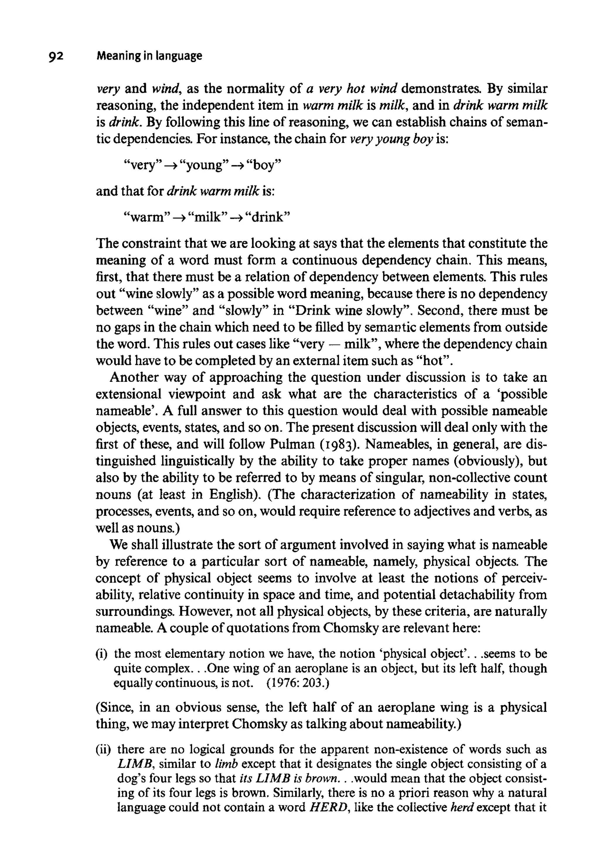 92 Meaninginlanguage
very and wind, as the normality of a very hot wind demonstrates. By similar
reasoning, the independent item in warm milk is milk, and in drink warm milk
is drink.By followingthis line of reasoning, we can establish chains of seman-
tic dependencies. For instance, the chain for very youngboy is:
"very" -»"young"-> "boy"
and that for drink warm milk is:
"warm" ->"milk" -» "drink"
The constraint that weare looking at says that the elements that constitute the
meaning of a word must form a continuous dependency chain. This means,
first, that there must be a relation of dependency between elements. This rules
out "wine slowly" as a possible word meaning, because there is no dependency
between "wine" and "slowly" in "Drink wine slowly". Second, there must be
no gaps in the chain which need to be filled by semantic elements from outside
the word. This rules out cases like "very —milk", wherethe dependency chain
would have to be completed by an external item such as "hot".
Another way of approaching the question under discussion is to take an
extensional viewpoint and ask what are the characteristics of a 'possible
nameable'. A full answer to this question would deal with possible nameable
objects, events, states, and so on. The present discussion willdeal only with the
first of these, and will follow Pulman (I983). Nameables, in general, are dis-
tinguished linguistically by the ability to take proper names (obviously), but
also by the ability to be referred to by means of singular, non-collective count
nouns (at least in English). (The characterization of nameability in states,
processes, events, and so on, would require referenceto adjectives and verbs, as
well as nouns.)
We shall illustrate the sort of argument involved in saying what is nameable
by reference to a particular sort of nameable, namely, physical objects. The
concept of physical object seems to involve at least the notions of perceiv-
ability, relative continuity in space and time, and potential detachability from
surroundings. However,not all physical objects, by these criteria, arenaturally
nameable. A couple of quotations from Chomsky are relevanthere:
(i) the most elementary notion we have, the notion 'physical object'. . .seems to be
quite complex. . .Onewing of an aeroplane is an object, but its left half, though
equally continuous, isnot. (1976:203.)
(Since, in an obvious sense, the left half of an aeroplane wing is a physical
thing, wemay interpret Chomsky as talking about nameability.)
(ii) there are no logical grounds for the apparent non-existence of words such as
LIMB, similar to limb except that it designates the single object consisting of a
dog's four legs so that its LIMB is brown. . .would mean that the object consist-
ing of its four legs is brown. Similarly, there is no a priori reason why a natural
language could not containa word HERD, like the collectiveherd except that it
 