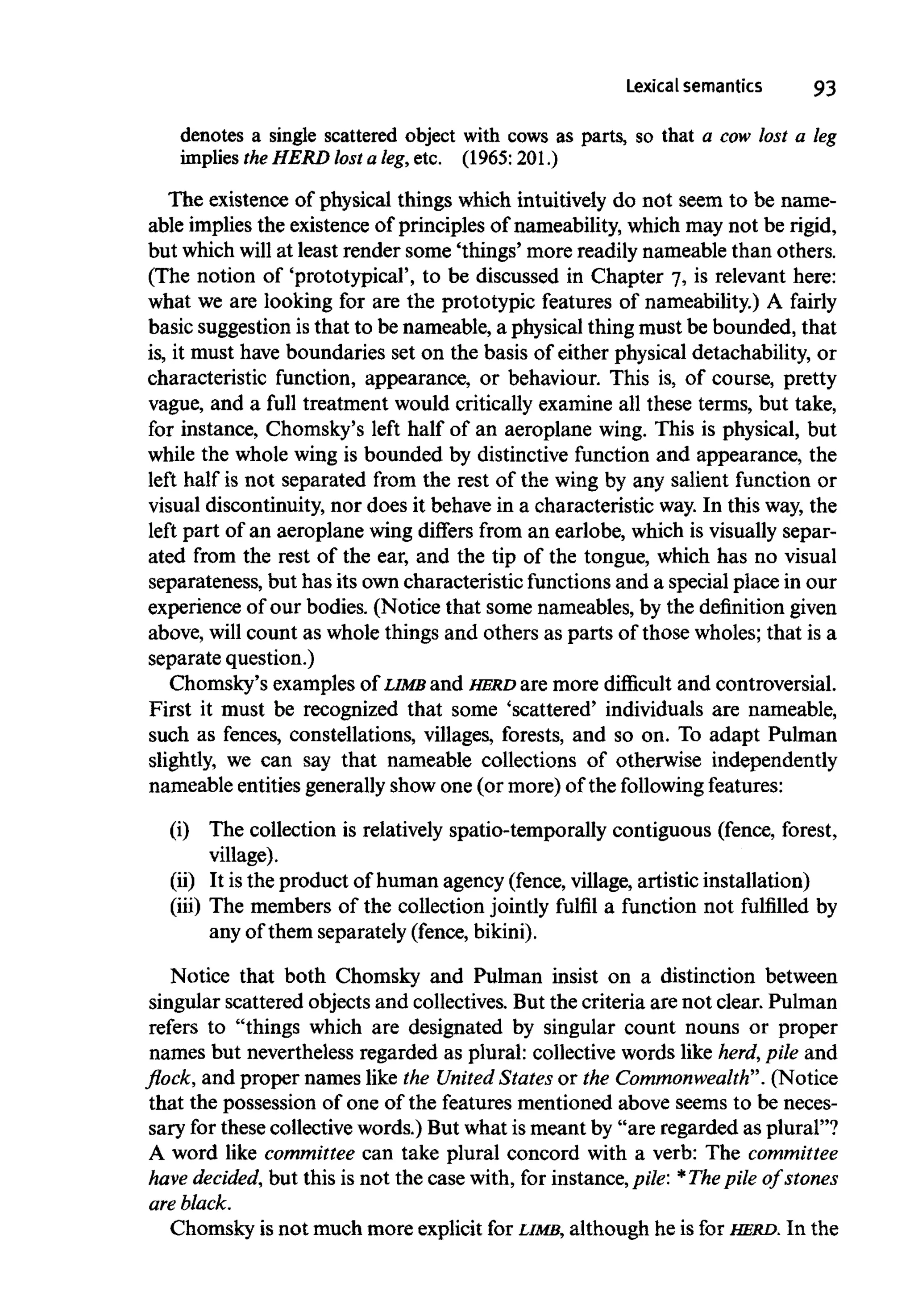Lexical semantics 93
denotes a single scattered object with cows as parts, so that a cow lost a leg
implies the HERD lost a leg, etc. (1965:201.)
The existence of physical things which intuitively do not seem to be name-
able implies the existence of principles of nameability, which may not be rigid,
but which will at least render some 'things' more readily nameable than others.
(The notion of 'prototypical', to be discussed in Chapter 7, is relevant here:
what we are looking for are the prototypic features of nameability.) A fairly
basic suggestion isthat to be nameable, a physical thing must be bounded, that
is, it must have boundaries set on the basis of either physical detachability, or
characteristic function, appearance, or behaviour. This is, of course, pretty
vague, and a full treatment would critically examine all these terms, but take,
for instance, Chomsky's left half of an aeroplane wing. This is physical, but
while the whole wing is bounded by distinctive function and appearance, the
left half is not separated from the rest of the wing by any salient function or
visual discontinuity, nor does it behave in a characteristic way.In this way, the
left part of an aeroplane wing differs from an earlobe, which is visually separ-
ated from the rest of the ear, and the tip of the tongue, which has no visual
separateness, but has its owncharacteristic functions and a special place in our
experience of our bodies. (Notice that some nameables, by the definitiongiven
above, will count as whole things and others as parts of those wholes; that is a
separate question.)
Chomsky's examples of LIMB and HERD are more difficult and controversial.
First it must be recognized that some 'scattered' individuals are nameable,
such as fences, constellations, villages, forests, and so on. To adapt Pulman
slightly, we can say that nameable collections of otherwise independently
nameable entities generally show one (or more) of the following features:
(i) The collection is relatively spatio-temporally contiguous (fence, forest,
village).
(ii) It is the product of human agency (fence, village, artistic installation)
(iii) The members of the collection jointly fulfil a function not fulfilled by
any of them separately (fence,bikini).
Notice that both Chomsky and Pulman insist on a distinction between
singular scattered objects and collectives. But the criteria are not clear. Pulman
refers to "things which are designated by singular count nouns or proper
names but nevertheless regarded as plural: collective words like herd, pile and
flock, and proper names like the United States or the Commonwealth". (Notice
that the possession of one of the features mentioned above seems to be neces-
sary for these collective words.) But what ismeant by "are regarded as plural"?
A word like committee can take plural concord with a verb: The committee
have decided, but this is not the case with, for instance, pile: *Thepile of stones
areblack.
Chomsky is not much more explicit for LIMB, although he is for HERD. In the
 