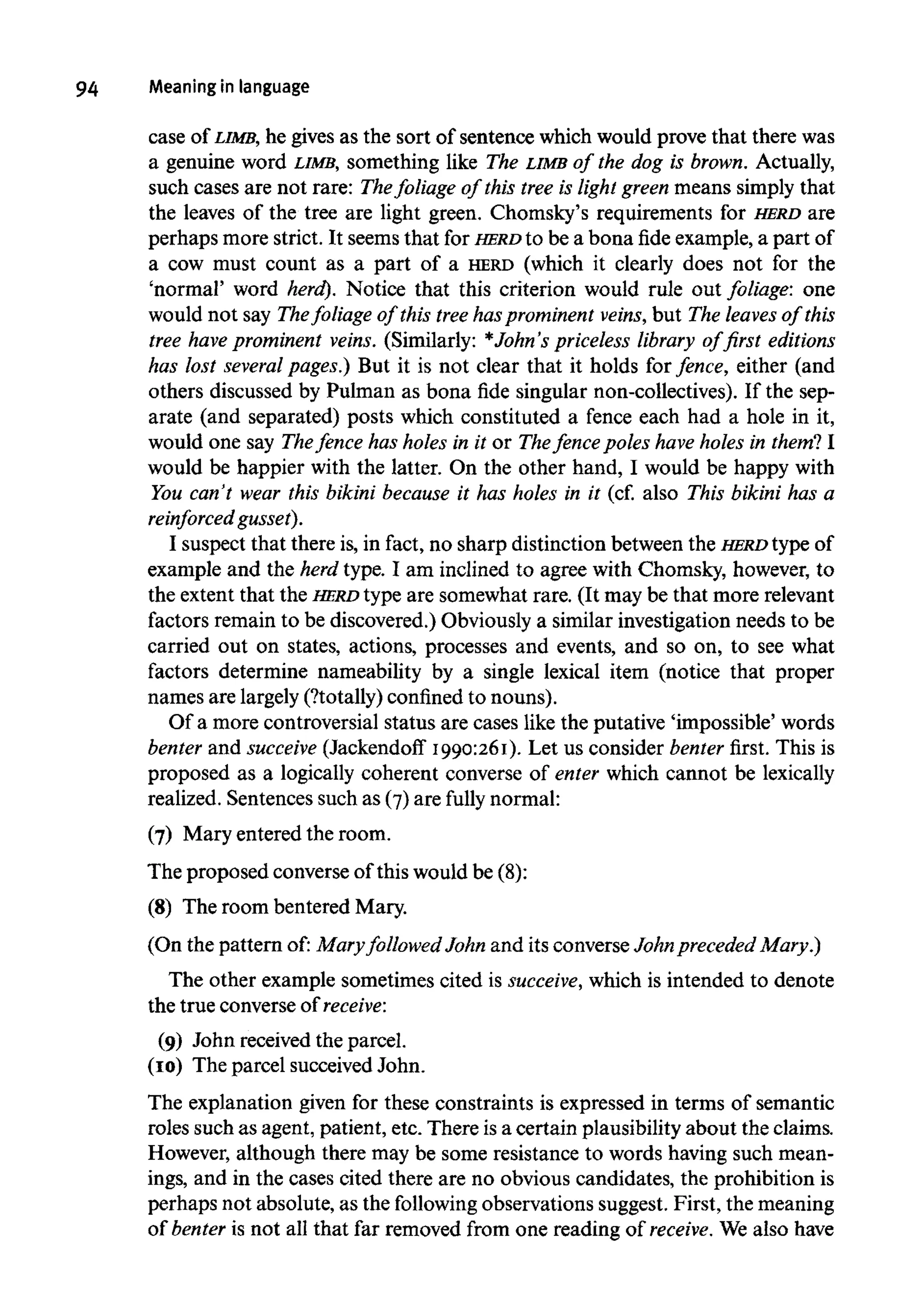 94 Meaning in language
case of LIMB, he gives as the sort of sentence which would prove that there was
a genuine word LIMB, something like The LIMB of the dog is brown. Actually,
such cases are not rare: Thefoliage of this tree is light green means simply that
the leaves of the tree are light green. Chomsky's requirements for HERD are
perhaps more strict. It seems that for HERD to be a bona fide example, a part of
a cow must count as a part of a HERD (which it clearly does not for the
'normal' word herd). Notice that this criterion would rule out foliage: one
would not say Thefoliage of this tree hasprominent veins, but The leaves of this
tree have prominent veins. (Similarly: *John's priceless library of first editions
has lost several pages.) But it is not clear that it holds for fence, either (and
others discussed by Pulman as bona fide singular non-collectives). If the sep-
arate (and separated) posts which constituted a fence each had a hole in it,
would one say Thefence has holes in it or Thefence poles have holes in them? I
would be happier with the latter. On the other hand, I would be happy with
You can't wear this bikini because it has holes in it (cf. also This bikini has a
reinforced gusset).
I suspect that there is, in fact, no sharp distinction between the HERDtype of
example and the herd type. I am inclined to agree with Chomsky, however, to
the extent that the HERD type are somewhat rare. (It may be that more relevant
factors remain to be discovered.) Obviously a similar investigation needs to be
carried out on states, actions, processes and events, and so on, to see what
factors determine nameability by a single lexical item (notice that proper
names are largely (?totally) confinedto nouns).
Of a more controversial status are cases like the putative 'impossible' words
benter and succeive (Jackendoff I990:26I). Let us consider benter first. This is
proposed as a logically coherent converse of enter which cannot be lexically
realized. Sentences such as (7)are fully normal:
(7) Mary entered the room.
The proposed converse of this would be (8):
(8) The room bentered Mary.
(On the pattern of: Mary followed John and its converse John preceded Mary.)
The other example sometimes cited is succeive, which is intended to denote
the true converse of receive:
(9) John received the parcel.
(I0) The parcel succeived John.
The explanation given for these constraints is expressed in terms of semantic
roles such as agent, patient, etc. There isa certain plausibilityabout the claims.
However, although there may be some resistance to words having such mean-
ings, and in the cases cited there are no obvious candidates, the prohibition is
perhaps not absolute, as the following observations suggest. First, themeaning
of benter is not all that far removed from one reading of receive. We also have
 