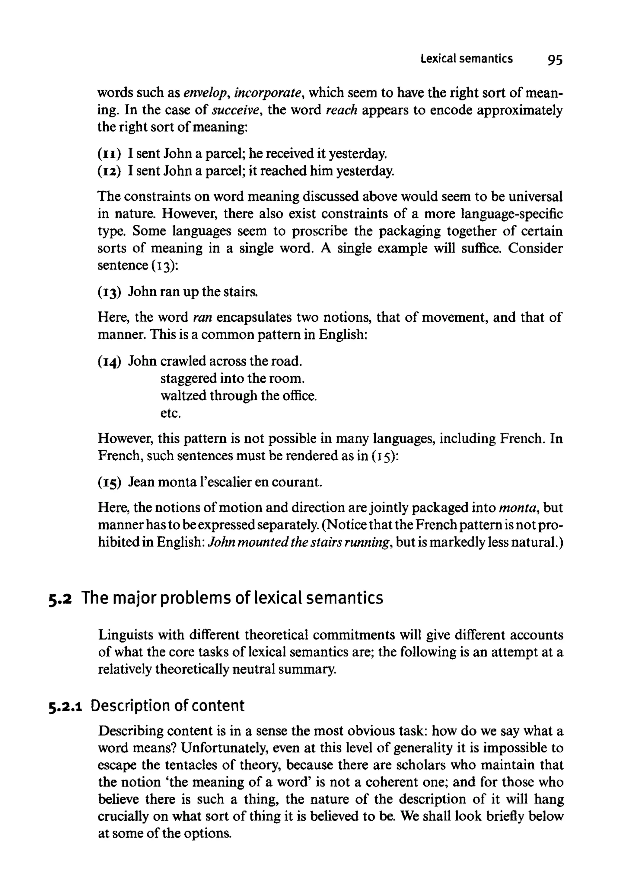 Lexical semantics 95
words such as envelop, incorporate, which seem to have the right sort of mean-
ing. In the case of succeive, the word reach appears to encode approximately
the right sort of meaning:
(II) I sent John a parcel; he received it yesterday.
(I2) I sent John a parcel; it reached him yesterday.
The constraints on word meaning discussed above would seem to be universal
in nature. However, there also exist constraints of a more language-specific
type. Some languages seem to proscribe the packaging together of certain
sorts of meaning in a single word. A single example will suffice. Consider
sentence (I3):
(I3) John ran up the stairs.
Here, the word ran encapsulates two notions, that of movement, and that of
manner. This is a common pattern in English:
(I4) John crawledacross the road.
staggered into the room.
waltzed through the office.
etc.
However, this pattern is not possible in many languages, includingFrench. In
French, such sentences must be rendered as in (I5):
(I5) Jean monta 1'escalier en courant.
Here, the notions of motion and direction arejointly packaged into monta, but
mannerhasto beexpressedseparately. (Notice that theFrench pattern isnot pro-
hibited in English:John mounted thestairs running,but ismarkedlyless natural.)
5.2 The major problems of lexical semantics
Linguists with different theoretical commitments will give different accounts
of what the core tasks of lexical semantics are; the following is an attempt at a
relatively theoretically neutral summary.
5.2.1 Description ofcontent
Describing content is in a sense the most obvious task: how do we say what a
word means? Unfortunately, even at this level of generality it is impossible to
escape the tentacles of theory, because there are scholars who maintain that
the notion 'the meaning of a word' is not a coherent one; and for those who
believe there is such a thing, the nature of the description of it will hang
crucially on what sort of thing it is believed to be. We shall look briefly below
at some of the options.
 