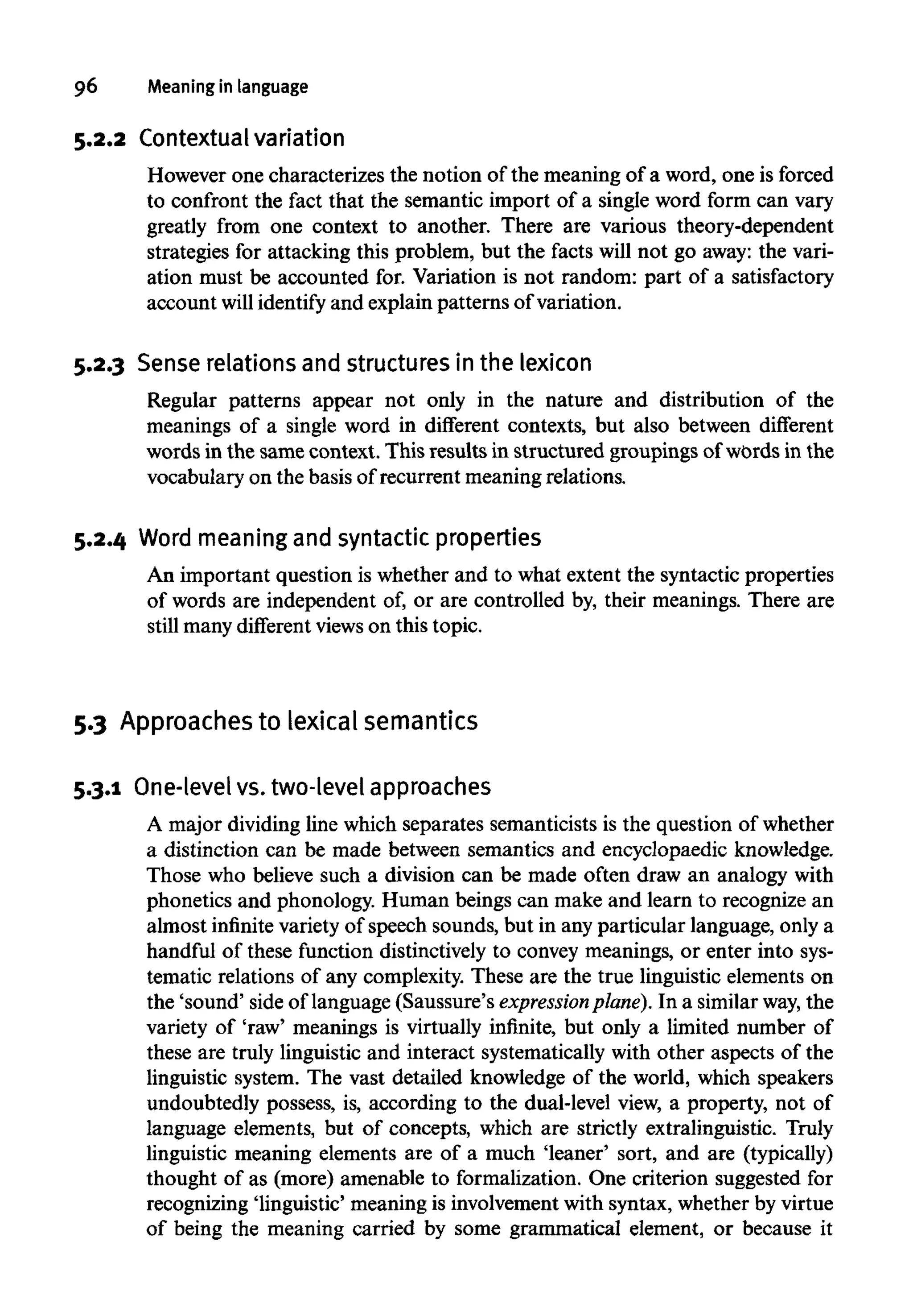 96 Meaning in language
5.2.2 Contextualvariation
However one characterizes the notion of the meaning of a word, one is forced
to confront the fact that the semantic import of a single word form can vary
greatly from one context to another. There are various theory-dependent
strategies for attacking this problem, but the facts will not go away: the vari-
ation must be accounted for. Variation is not random: part of a satisfactory
account will identify and explain patterns of variation.
5.2.3 Sense relationsand structuresin the lexicon
Regular patterns appear not only in the nature and distribution of the
meanings of a single word in different contexts, but also between different
words in the same context. This results in structured groupings of words in the
vocabulary on the basis of recurrent meaning relations.
5.2.4 Word meaning and syntacticproperties
An important question is whether and to what extent the syntactic properties
of words are independent of, or are controlled by, their meanings. There are
still many different viewson this topic.
5.3 Approachesto lexical semantics
5.3.1 One-level vs. two-level approaches
A major dividing line which separates semanticists is the question of whether
a distinction can be made between semantics and encyclopaedic knowledge.
Those who believe such a division can be made often draw an analogy with
phonetics and phonology. Human beings can make and learn to recognize an
almost infinite variety of speech sounds, but in any particular language, only a
handful of these function distinctively to convey meanings, or enter into sys-
tematic relations of any complexity. These are the true linguistic elements on
the 'sound' side of language (Saussure's expression plane). In a similar way,the
variety of 'raw' meanings is virtually infinite, but only a limited number of
these are truly linguistic and interact systematically with other aspects of the
linguistic system. The vast detailed knowledge of the world, which speakers
undoubtedly possess, is, according to the dual-level view, a property, not of
language elements, but of concepts, which are strictly extralinguistic. Truly
linguistic meaning elements are of a much 'leaner' sort, and are (typically)
thought of as (more) amenable to formalization. One criterion suggested for
recognizing 'linguistic' meaning is involvement with syntax, whether by virtue
of being the meaning carried by some grammatical element, or because it
 