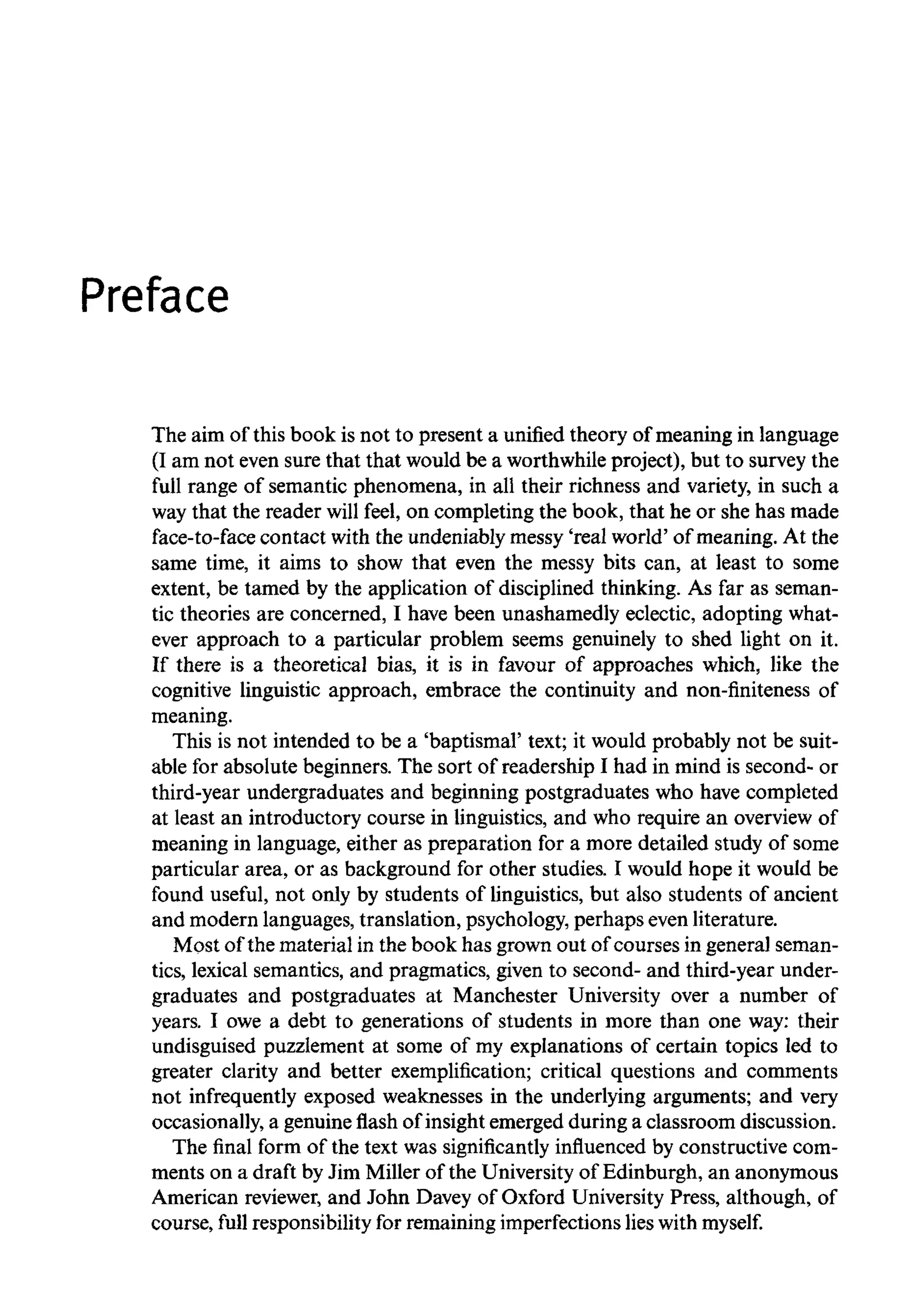 Preface
The aim of this book is not to present a unified theory of meaning inlanguage
(I am not even sure that that would be a worthwhileproject), but to survey the
full range of semantic phenomena, in all their richness and variety, in such a
way that the reader will feel, on completing the book, that he or she has made
face-to-face contact with the undeniably messy 'real world' of meaning. At the
same time, it aims to show that even the messy bits can, at least to some
extent, be tamed by the application of disciplined thinking. As far as seman-
tic theories are concerned, I have been unashamedly eclectic, adopting what-
ever approach to a particular problem seems genuinely to shed light on it.
If there is a theoretical bias, it is in favour of approaches which, like the
cognitive linguistic approach, embrace the continuity and non-finiteness of
meaning.
This is not intended to be a 'baptismal' text; it would probably not be suit-
able for absolute beginners. The sort of readership I had in mind is second- or
third-year undergraduates and beginning postgraduates who have completed
at least an introductory course in linguistics, and who require an overviewof
meaning in language, either as preparation for a more detailed study of some
particular area, or as background for other studies. I would hope it would be
found useful, not only by students of linguistics, but also students of ancient
and modern languages,translation, psychology,perhaps even literature.
Most of the material in the book has grown out of courses in general seman-
tics, lexical semantics, and pragmatics, given to second- and third-year under-
graduates and postgraduates at Manchester University over a number of
years. I owe a debt to generations of students in more than one way: their
undisguised puzzlement at some of my explanations of certain topics led to
greater clarity and better exemplification; critical questions and comments
not infrequently exposed weaknesses in the underlying arguments; and very
occasionally, a genuineflashof insight emerged during a classroom discussion.
The final form of the text was significantly influenced by constructive com-
ments on a draft by Jim Miller of the Universityof Edinburgh, an anonymous
American reviewer,and John Davey of Oxford University Press, although, of
course, full responsibility for remaining imperfectionslieswith myself.
 