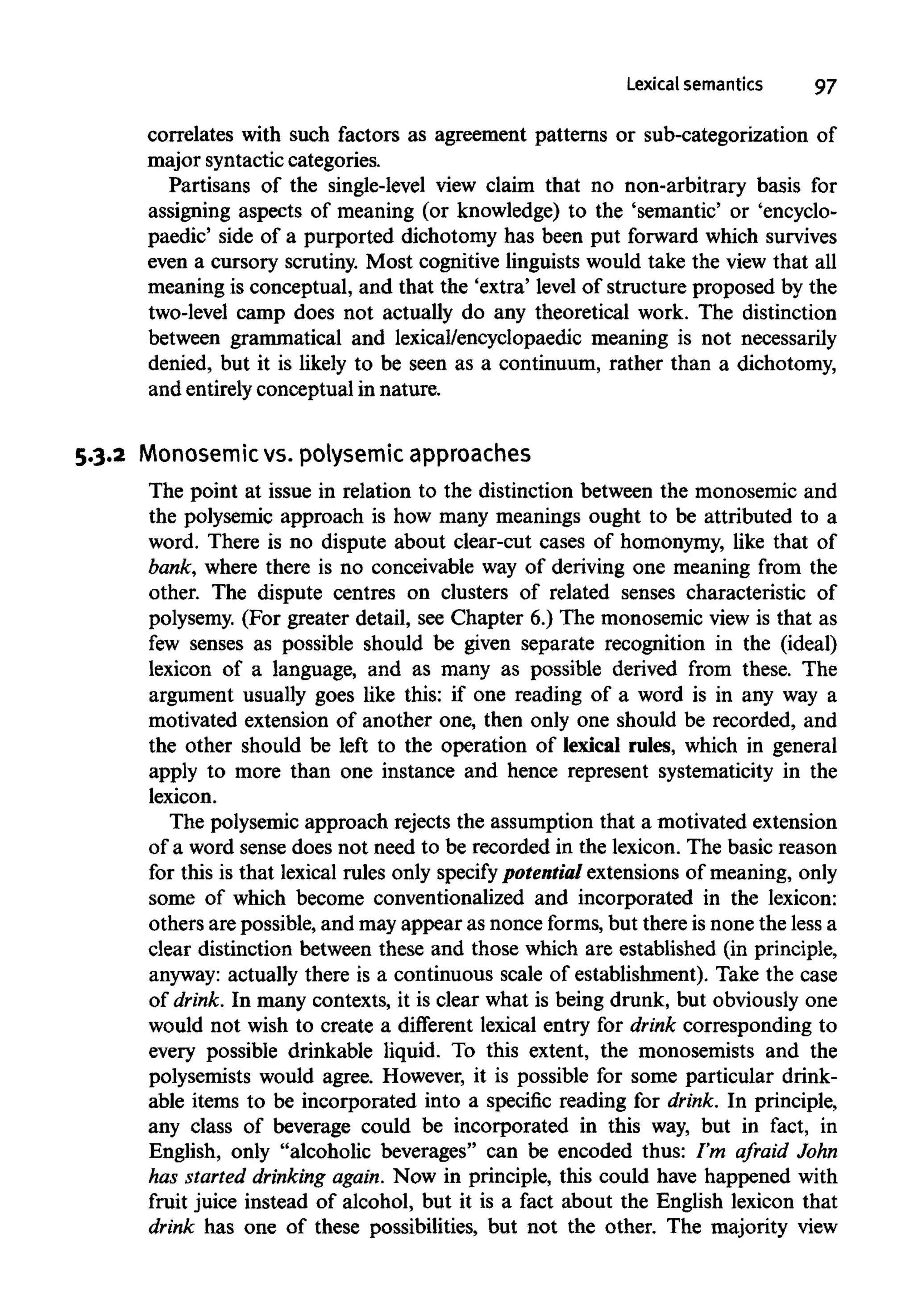 Lexical semantics 97
correlates with such factors as agreement patterns or sub-categorization of
major syntactic categories.
Partisans of the single-level view claim that no non-arbitrary basis for
assigning aspects of meaning (or knowledge) to the 'semantic' or 'encyclo-
paedic' side of a purported dichotomy has been put forward which survives
even a cursory scrutiny. Most cognitive linguists would take the view that all
meaning is conceptual, and that the 'extra' level of structure proposed by the
two-level camp does not actually do any theoretical work. The distinction
between grammatical and lexical/encyclopaedic meaning is not necessarily
denied, but it is likely to be seen as a continuum, rather than a dichotomy,
and entirelyconceptual in nature.
5.3.2 Monosemicvs. polysemic approaches
The point at issue in relation to the distinction between the monosemic and
the polysemic approach is how many meanings ought to be attributed to a
word. There is no dispute about clear-cut cases of homonymy, like that of
bank, where there is no conceivable way of deriving one meaning from the
other. The dispute centres on clusters of related senses characteristic of
polysemy. (For greater detail, see Chapter 6.) The monosemic view is that as
few senses as possible should be given separate recognition in the (ideal)
lexicon of a language, and as many as possible derived from these. The
argument usually goes like this: if one reading of a word is in any way a
motivated extension of another one, then only one should be recorded, and
the other should be left to the operation of lexical rules, which in general
apply to more than one instance and hence represent systematicity in the
lexicon.
The polysemic approach rejects the assumption that a motivated extension
of a word sense does not need to be recorded in the lexicon. The basic reason
for this is that lexical rules only specify potentialextensions of meaning,only
some of which become conventionalized and incorporated in the lexicon:
others are possible, and may appear as nonce forms, but there is none the less a
clear distinction between these and those which are established (in principle,
anyway: actually there is a continuous scale of establishment). Take the case
of drink. In many contexts, it is clear what is being drunk, but obviously one
would not wish to create a different lexical entry for drink corresponding to
every possible drinkable liquid. To this extent, the monosemists and the
polysemists would agree. However, it is possible for some particular drink-
able items to be incorporated into a specific reading for drink. In principle,
any class of beverage could be incorporated in this way, but in fact, in
English, only "alcoholic beverages" can be encoded thus: I'm afraid John
has started drinking again. Now in principle, this could have happened with
fruit juice instead of alcohol, but it is a fact about the English lexicon that
drink has one of these possibilities, but not the other. The majority view
 