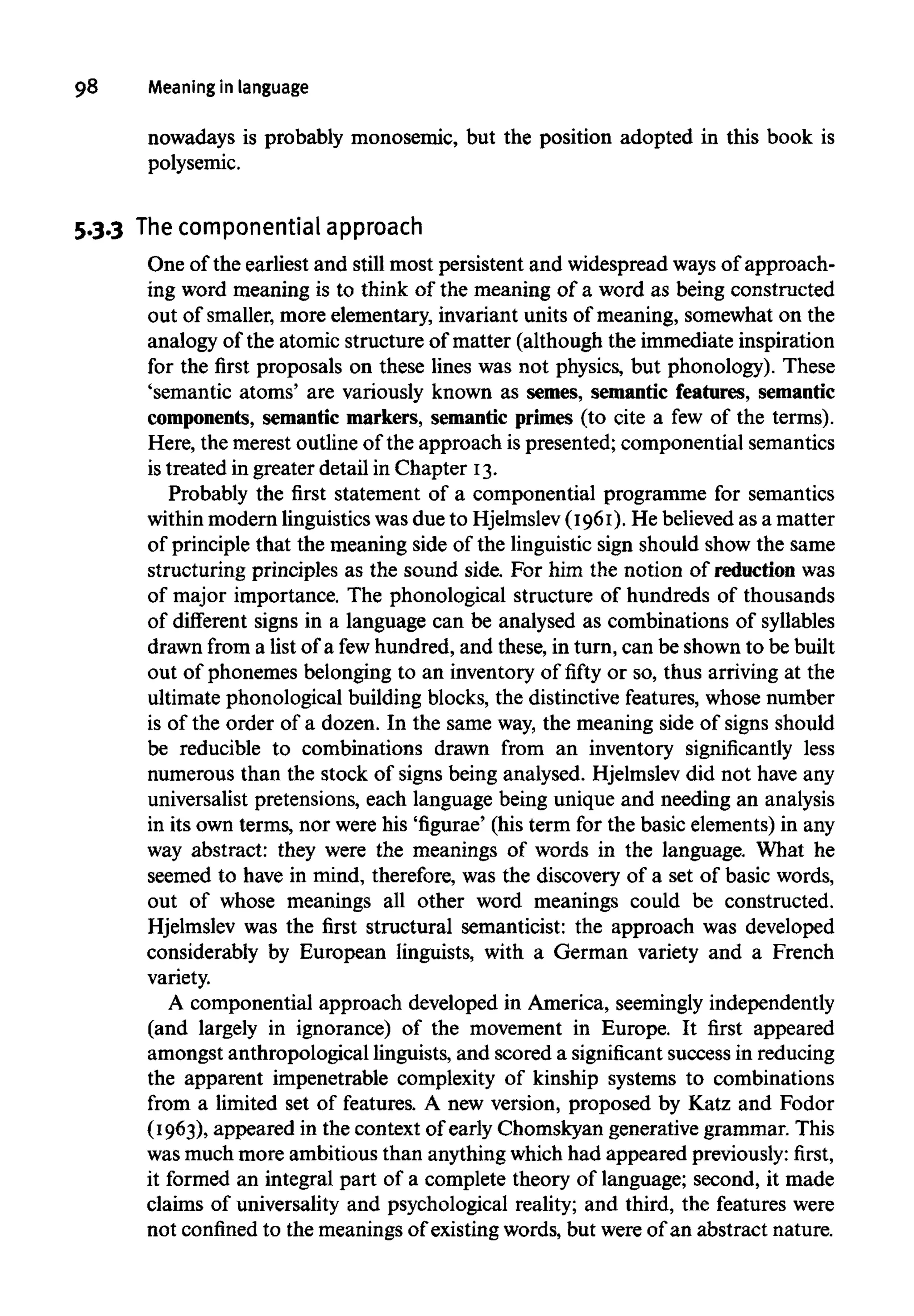 98 Meaning in language
nowadays is probably monosemic, but the position adopted in this book is
polysemic.
5.3.3 Thecomponential approach
One of the earliest and still most persistent and widespread waysof approach-
ing word meaning is to think of the meaning of a word as being constructed
out of smaller,more elementary, invariant units of meaning, somewhat on the
analogy of the atomic structure of matter (although the immediate inspiration
for the first proposals on these lines was not physics, but phonology). These
'semantic atoms' are variously known as semes, semantic features, semantic
components, semantic markers, semantic primes (to cite a few of the terms).
Here, the merest outline of the approach ispresented; componential semantics
is treated in greater detail in Chapter I3.
Probably the first statement of a componential programme for semantics
within modern linguistics wasdue to Hjelmslev (I96I). He believed as a matter
of principle that the meaning side of the linguisticsign should show the same
structuring principles as the sound side. For him the notion of reductionwas
of major importance. The phonological structure of hundreds of thousands
of different signs in a language can be analysed as combinations of syllables
drawn from a list of a fewhundred, and these, in turn, can be shown to be built
out of phonemes belonging to an inventory of fifty or so, thus arriving at the
ultimate phonological building blocks, the distinctive features, whose number
is of the order of a dozen. In the same way, the meaning side of signs should
be reducible to combinations drawn from an inventory significantly less
numerous than the stock of signs being analysed. Hjelmslev did not have any
universalist pretensions, each language being unique and needing an analysis
in its own terms, nor were his 'figurae' (his term for the basic elements)in any
way abstract: they were the meanings of words in the language. What he
seemed to have in mind, therefore, was the discovery of a set of basic words,
out of whose meanings all other word meanings could be constructed.
Hjelmslev was the first structural semanticist: the approach was developed
considerably by European linguists, with a German variety and a French
variety.
A componential approach developed in America, seemingly independently
(and largely in ignorance) of the movement in Europe. It first appeared
amongst anthropological linguists, and scored a significant success in reducing
the apparent impenetrable complexity of kinship systems to combinations
from a limited set of features. A new version, proposed by Katz and Fodor
(I963), appeared in the context of early Chomskyan generative grammar. This
was much more ambitious than anything which had appeared previously:first,
it formed an integral part of a complete theory of language; second, it made
claims of universality and psychological reality; and third, the features were
not confined to the meanings of existing words, but were of an abstract nature.
 