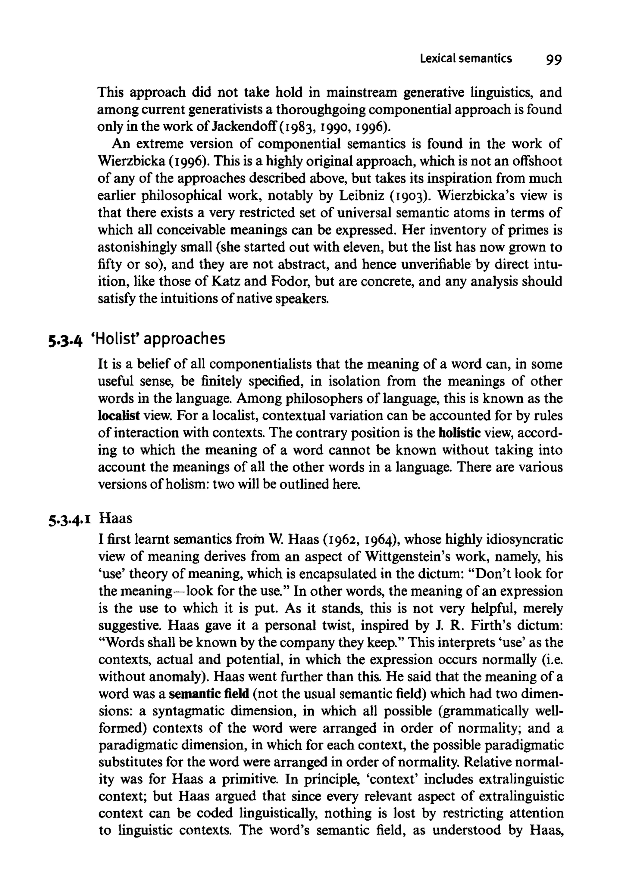 Lexical semantics 99
This approach did not take hold in mainstream generative linguistics, and
among current generativists a thoroughgoing componential approach is found
only in the work of Jackendoff (I983, I990, I996).
An extreme version of componential semantics is found in the work of
Wierzbicka (I996). This isa highly original approach, which isnot an offshoot
of any of the approaches described above, but takes its inspiration from much
earlier philosophical work, notably by Leibniz (I903). Wierzbicka's view is
that there exists a very restricted set of universal semantic atoms in terms of
which all conceivable meanings can be expressed. Her inventory of primes is
astonishingly small (she started out with eleven, but the list has now grown to
fifty or so), and they are not abstract, and hence unverifiable by direct intu-
ition, like those of Katz and Fodor, but are concrete, and any analysis should
satisfy the intuitions of native speakers.
5.3.4 'Holist' approaches
It is a belief of all componentialists that the meaning of a word can, in some
useful sense, be finitely specified, in isolation from the meanings of other
words in the language. Among philosophers of language, this is known as the
localist view. For a localist, contextual variation can be accounted for by rules
of interaction with contexts. The contrary position is the holistic view, accord-
ing to which the meaning of a word cannot be known without taking into
account the meanings of all the other words in a language. There are various
versions of holism: two will be outlined here.
5.3.4.I Haas
I first learnt semantics from W.Haas (I962, I964), whose highly idiosyncratic
view of meaning derives from an aspect of Wittgenstein's work, namely, his
'use' theory of meaning, which is encapsulated in the dictum: "Don't look for
the meaning—lookfor the use." In other words, the meaning of an expression
is the use to which it is put. As it stands, this is not very helpful, merely
suggestive. Haas gave it a personal twist, inspired by J. R. Firth's dictum:
"Words shall be known by the company they keep." This interprets 'use' as the
contexts, actual and potential, in which the expression occurs normally (i.e.
without anomaly). Haas went further than this. He said that the meaning of a
word was a semanticfield(not the usual semantic field) which had two dimen-
sions: a syntagmatic dimension, in which all possible (grammatically well-
formed) contexts of the word were arranged in order of normality; and a
paradigmatic dimension, in which for each context, the possible paradigmatic
substitutes for the word were arranged in order of normality. Relative normal-
ity was for Haas a primitive. In principle, 'context' includes extralinguistic
context; but Haas argued that since every relevant aspect of extralinguistic
context can be coded linguistically, nothing is lost by restricting attention
to linguistic contexts. The word's semantic field, as understood by Haas,
 