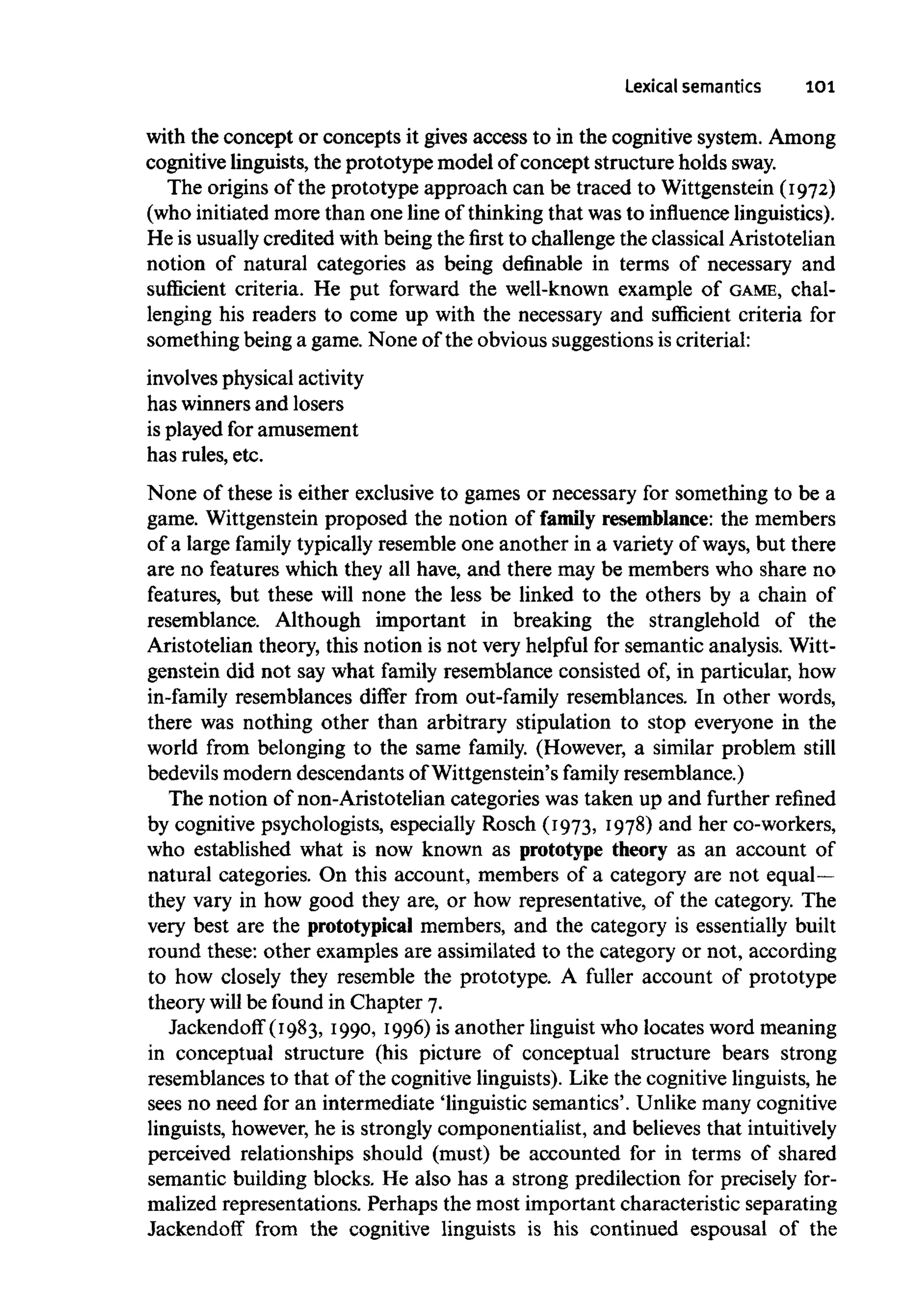Lexical semantics 101
with the concept or concepts it gives access to in the cognitive system. Among
cognitive linguists, the prototype model of concept structure holds sway.
The origins of the prototype approach can be traced to Wittgenstein (I972)
(who initiated more than one line of thinking that was to influence linguistics).
He is usuallycredited with being the first to challenge the classical Aristotelian
notion of natural categories as being definable in terms of necessary and
sufficient criteria. He put forward the well-known example of GAME, chal-
lenging his readers to come up with the necessary and sufficient criteria for
something being a game. None of the obvious suggestionsis criterial:
involves physical activity
has winners and losers
is played for amusement
has rules, etc.
None of these is either exclusive to games or necessary for something to be a
game. Wittgenstein proposed the notion of family resemblance: the members
of a large family typically resemble one another in a variety of ways, but there
are no features which they all have, and there may be members who share no
features, but these will none the less be linked to the others by a chain of
resemblance. Although important in breaking the stranglehold of the
Aristotelian theory, this notion is not very helpful for semantic analysis. Witt-
genstein did not say what family resemblance consisted of, in particular, how
in-family resemblances differ from out-family resemblances. In other words,
there was nothing other than arbitrary stipulation to stop everyone in the
world from belonging to the same family. (However, a similar problem still
bedevils modern descendants of Wittgenstein's family resemblance.)
The notion of non-Aristotelian categories was taken up and further refined
by cognitive psychologists, especially Rosch (I973, I978) and her co-workers,
who established what is now known as prototype theory as an account of
natural categories. On this account, members of a category are not equal—
they vary in how good they are, or how representative, of the category. The
very best are the prototypical members, and the category is essentially built
round these: other examples are assimilated to the category or not, according
to how closely they resemble the prototype. A fuller account of prototype
theory will be found in Chapter 7.
Jackendoff (I983, i990, I996) is another linguist who locates word meaning
in conceptual structure (his picture of conceptual structure bears strong
resemblances to that of the cognitive linguists). Like the cognitive linguists,he
sees no need for an intermediate 'linguistic semantics'. Unlike manycognitive
linguists, however, he is strongly componentialist, and believes that intuitively
perceived relationships should (must) be accounted for in terms of shared
semantic building blocks. He also has a strong predilection for precisely for-
malized representations. Perhaps the most important characteristic separating
Jackendoff from the cognitive linguists is his continued espousal of the
 