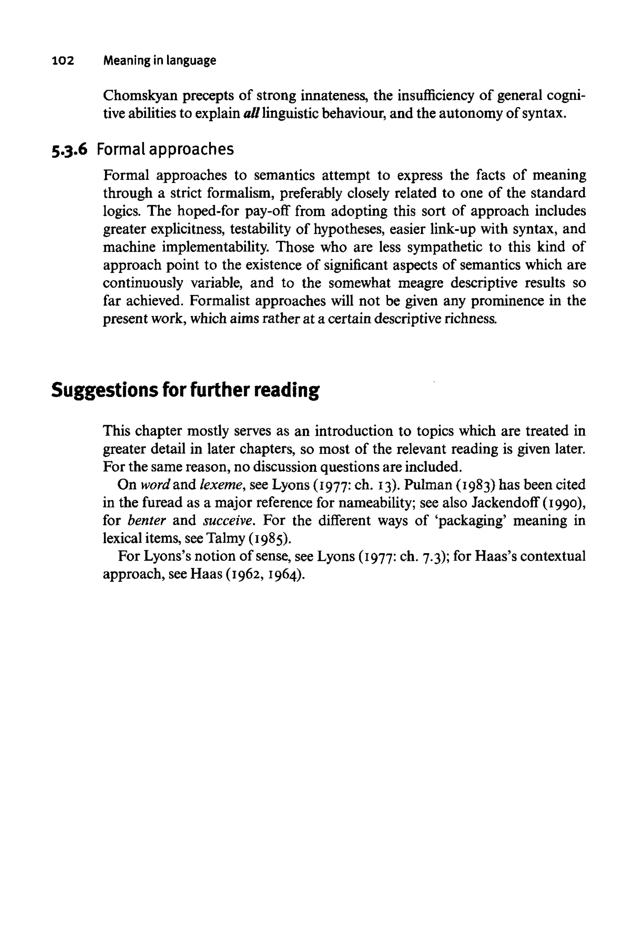 102 Meaning in language
Chomskyan precepts of strong innateness, the insufficiency of general cogni-
tive abilities to explainalllinguistic behaviour, and the autonomy ofsyntax.
5.3.6 Formal approaches
Formal approaches to semantics attempt to express the facts of meaning
through a strict formalism, preferably closely related to one of the standard
logics. The hoped-for pay-off from adopting this sort of approach includes
greater explicitness, testability of hypotheses, easier link-up with syntax, and
machine implementability. Those who are less sympathetic to this kind of
approach point to the existence of significant aspects of semantics which are
continuously variable, and to the somewhat meagre descriptive results so
far achieved. Formalist approaches will not be given any prominence in the
present work, which aims rather at a certain descriptive richness.
Suggestions for furtherreading
This chapter mostly serves as an introduction to topics which are treated in
greater detail in later chapters, so most of the relevant reading is given later.
For the same reason, no discussion questions are included.
On wordand lexeme,seeLyons (I977: ch. I3). Pulman (I983) has been cited
in the furead as a major referencefor nameability; see also Jackendoif (I990),
for benter and succeive. For the different ways of 'packaging' meaning in
lexical items, seeTalmy (I985).
For Lyons's notion of sense, see Lyons (I977: ch. 7.3); for Haas's contextual
approach, seeHaas (I962, I964).
 