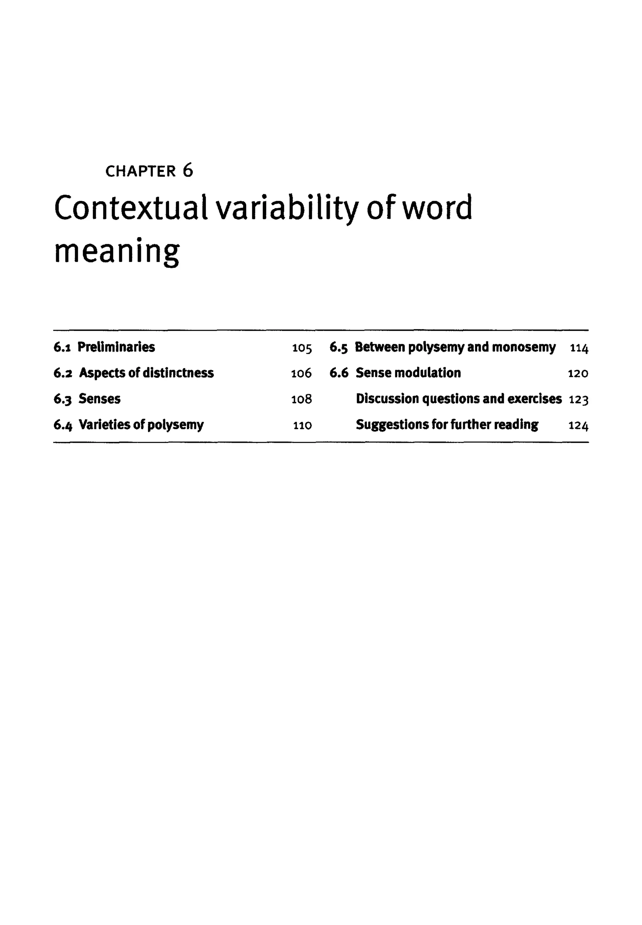CHAPTER 6
Contextual variability of word
meaning
6.1 Preliminaries 105
6.2 Aspects of distinctness 106
6.3 Senses 108
6.4 Varieties ofpolysemy no
6.5 Betweenpolysemy and monosemy 114
6.6 Sense modulation 120
Discussion questions and exercises 123
Suggestions for further reading 124
 
