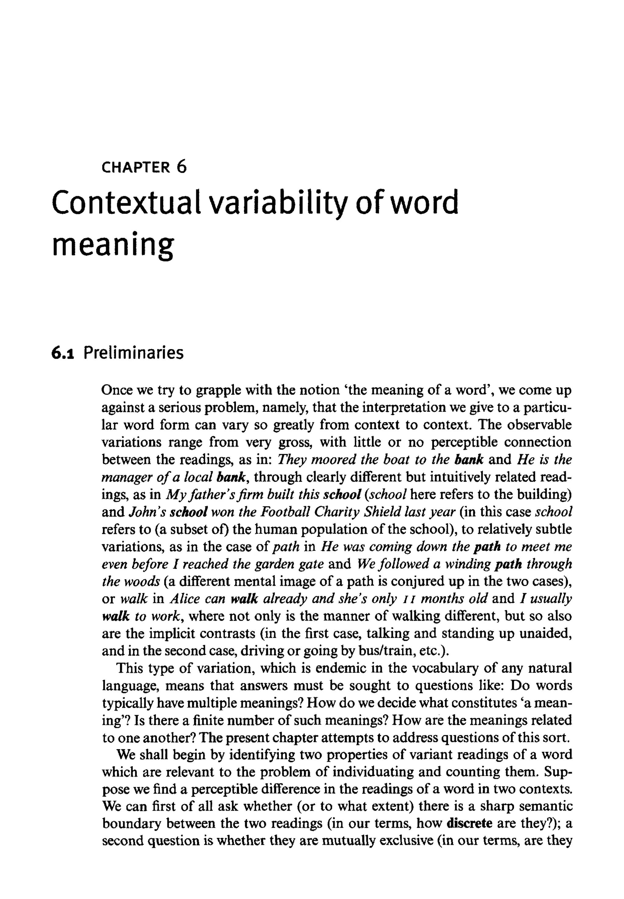 CHAPTER 6
Contextual variabilityof word
meaning
6.1 Preliminaries
Once we try to grapple with the notion 'the meaning of a word', we come up
against a serious problem, namely, that the interpretation wegive to a particu-
lar word form can vary so greatly from context to context. The observable
variations range from very gross, with little or no perceptible connection
between the readings, as in: They moored the boat to the bank and He is the
manager of a local bank, through clearly different but intuitively related read-
ings, as in My father's firm built this school (school here refers to the building)
and John's school won the Football Charity Shield last year (in this case school
refers to (a subset of) the human population of the school), to relativelysubtle
variations, as in the case of path in He was coming down the path to meet me
even before I reached the garden gate and Wefollowed a winding path through
the woods (a different mental image of a path is conjured up in the two cases),
or walk in Alice can walk already and she's only 11 months old and / usually
walk to work, where not only is the manner of walking different, but so also
are the implicit contrasts (in the first case, talking and standing up unaided,
and in the second case, driving or going bybus/train, etc.).
This type of variation, which is endemic in the vocabulary of any natural
language, means that answers must be sought to questions like: Do words
typically havemultiplemeanings? How do wedecide what constitutes 'a mean-
ing'? Is there a finite number of such meanings?How are the meanings related
to one another? The present chapter attempts to address questions of this sort.
We shall begin by identifying two properties of variant readings of a word
which are relevant to the problem of individuating and counting them. Sup-
pose we find a perceptible difference in the readings of a word in two contexts.
We can first of all ask whether (or to what extent) there is a sharp semantic
boundary between the two readings (in our terms, how discrete are they?); a
second question is whether they are mutually exclusive (in our terms, are they
 