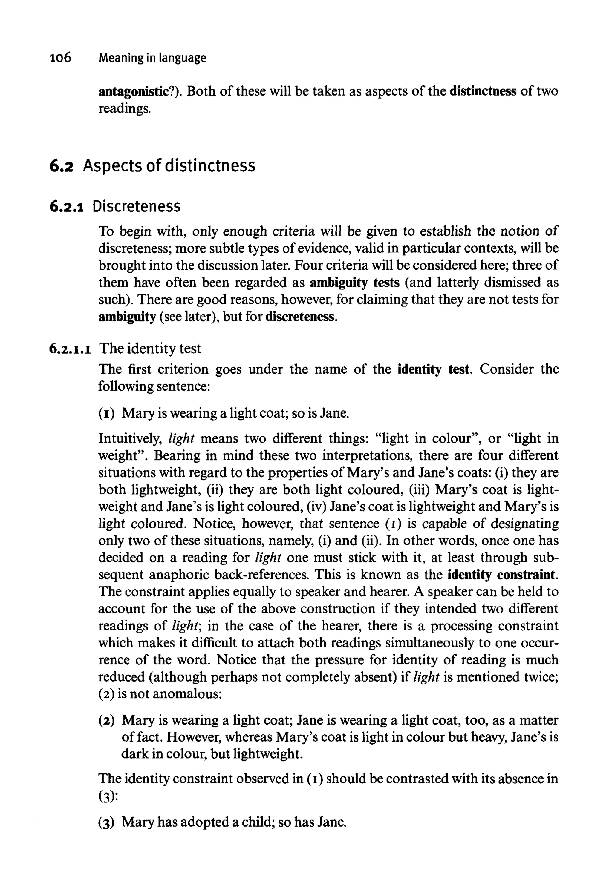 106 Meaning in language
antagonistic?). Both of these will be taken as aspects of the distinctness of two
readings.
6.2 Aspects of distinctness
6.2.1 Discreteness
To begin with, only enough criteria will be given to establish the notion of
discreteness; more subtle types of evidence, valid in particular contexts, will be
brought into the discussion later. Four criteria will be considered here; three of
them have often been regarded as ambiguity tests (and latterly dismissed as
such). There are good reasons, however, for claiming that they are not tests for
ambiguity (see later), but for discreteness.
6.2.1.1 The identity test
The first criterion goes under the name of the identity test. Consider the
following sentence:
(1) Mary iswearing a light coat; so is Jane.
Intuitively, light means two different things: "light in colour", or "light in
weight". Bearing in mind these two interpretations, there are four different
situations with regard to the properties of Mary's and Jane's coats: (i) they are
both lightweight, (ii) they are both light coloured, (iii) Mary's coat is light-
weight and Jane's is light coloured, (iv)Jane's coat is lightweightand Mary's is
light coloured. Notice, however, that sentence (1) is capable of designating
only two of these situations, namely, (i) and (ii). In other words, once one has
decided on a reading for light one must stick with it, at least through sub-
sequent anaphoric back-references. This is known as the identity constraint.
The constraint applies equally to speaker and hearer. A speaker can be held to
account for the use of the above construction if they intended two different
readings of light; in the case of the hearer, there is a processing constraint
which makes it difficult to attach both readings simultaneously to one occur-
rence of the word. Notice that the pressure for identity of reading is much
reduced (although perhaps not completely absent) if light is mentioned twice;
(2) is not anomalous:
(2) Mary is wearing a light coat; Jane is wearing a light coat, too, as a matter
of fact. However, whereas Mary's coat is light in colour but heavy,Jane's is
dark in colour, but lightweight.
The identity constraint observed in (1) should be contrasted with its absence in
(3):
(3) Mary has adopted a child; so has Jane,
 