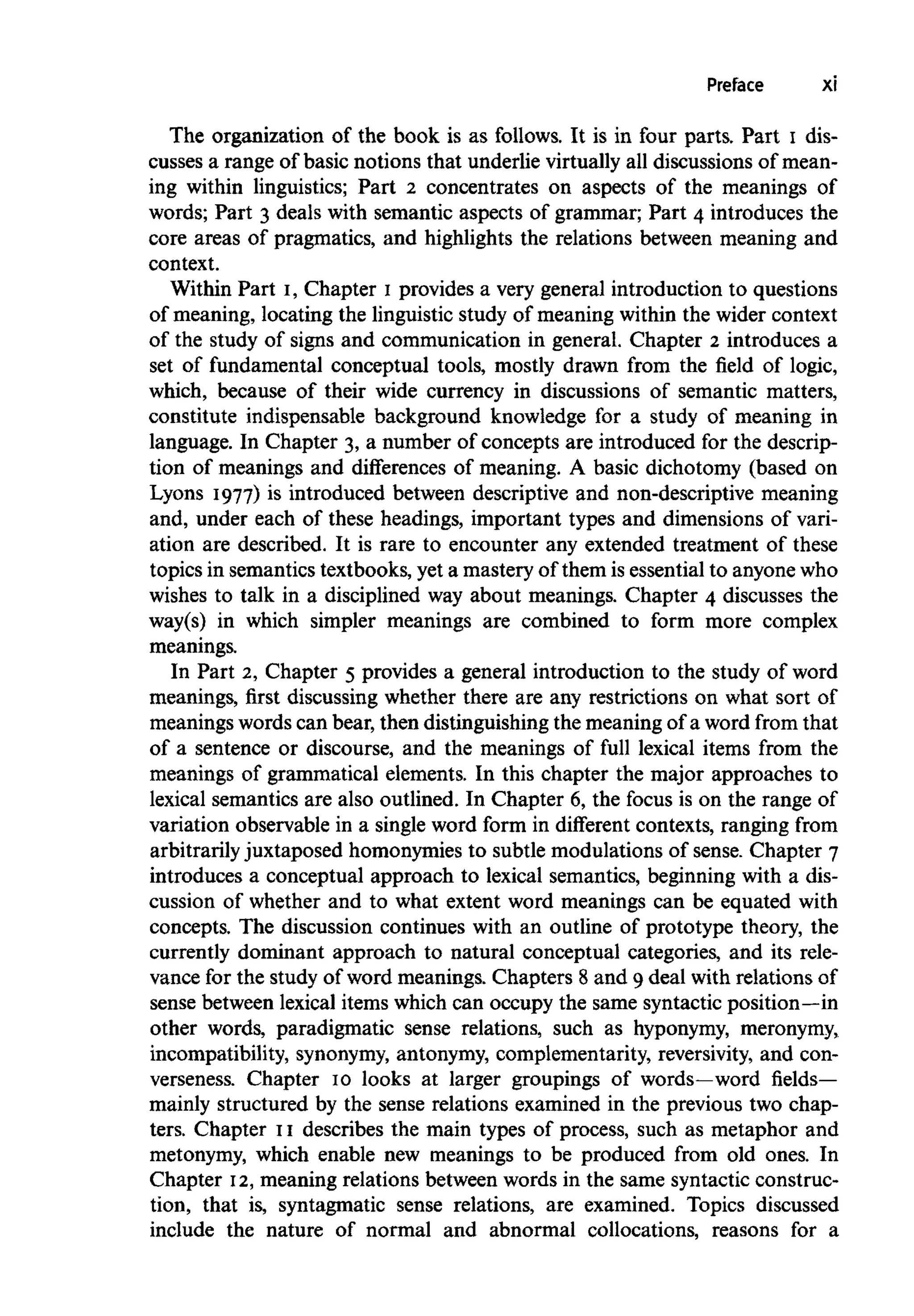 Preface xi
The organization of the book is as follows. It is in four parts. Part I dis-
cusses a range of basic notions that underlie virtually all discussions of mean-
ing within linguistics; Part 2 concentrates on aspects of the meanings of
words; Part 3 deals with semantic aspects of grammar; Part 4 introduces the
core areas of pragmatics, and highlights the relations between meaning and
context.
Within Part I, Chapter I provides a very general introduction to questions
of meaning, locating the linguistic study of meaning within the wider context
of the study of signs and communication in general. Chapter 2 introduces a
set of fundamental conceptual tools, mostly drawn from the field of logic,
which, because of their wide currency in discussions of semantic matters,
constitute indispensable background knowledge for a study of meaning in
language. In Chapter 3, a number of concepts are introduced for the descrip-
tion of meanings and differences of meaning. A basic dichotomy (based on
Lyons 1977) is introduced between descriptive and non-descriptive meaning
and, under each of these headings, important types and dimensions of vari-
ation are described. It is rare to encounter any extended treatment of these
topics in semantics textbooks, yet a mastery of them is essential to anyonewho
wishes to talk in a disciplined way about meanings. Chapter 4 discusses the
way(s) in which simpler meanings are combined to form more complex
meanings.
In Part 2, Chapter 5 provides a general introduction to the study of word
meanings, first discussing whether there are any restrictions on what sort of
meanings words can bear, then distinguishing the meaning of a word from that
of a sentence or discourse, and the meanings of full lexical items from the
meanings of grammatical elements. In this chapter the major approaches to
lexical semantics are also outlined. In Chapter 6, the focus is on the range of
variation observable in a single word form in different contexts, ranging from
arbitrarily juxtaposed homonymies to subtle modulations of sense. Chapter 7
introduces a conceptual approach to lexical semantics, beginning with a dis-
cussion of whether and to what extent word meanings can be equated with
concepts. The discussion continues with an outline of prototype theory, the
currently dominant approach to natural conceptual categories, and its rele-
vance for the study of word meanings. Chapters 8 and 9 deal with relations of
sense between lexical items which can occupy the same syntacticposition—in
other words, paradigmatic sense relations, such as hyponymy, meronymy,
incompatibility, synonymy,antonymy, complementarity, reversivity, and con-
verseness. Chapter 10 looks at larger groupings of words—word fields—
mainly structured by the sense relations examined in the previous two chap-
ters. Chapter 11 describes the main types of process, such as metaphor and
metonymy, which enable new meanings to be produced from old ones. In
Chapter 12,meaning relations between words in the same syntactic construc-
tion, that is, syntagmatic sense relations, are examined. Topics discussed
include the nature of normal and abnormal collocations, reasons for a
 