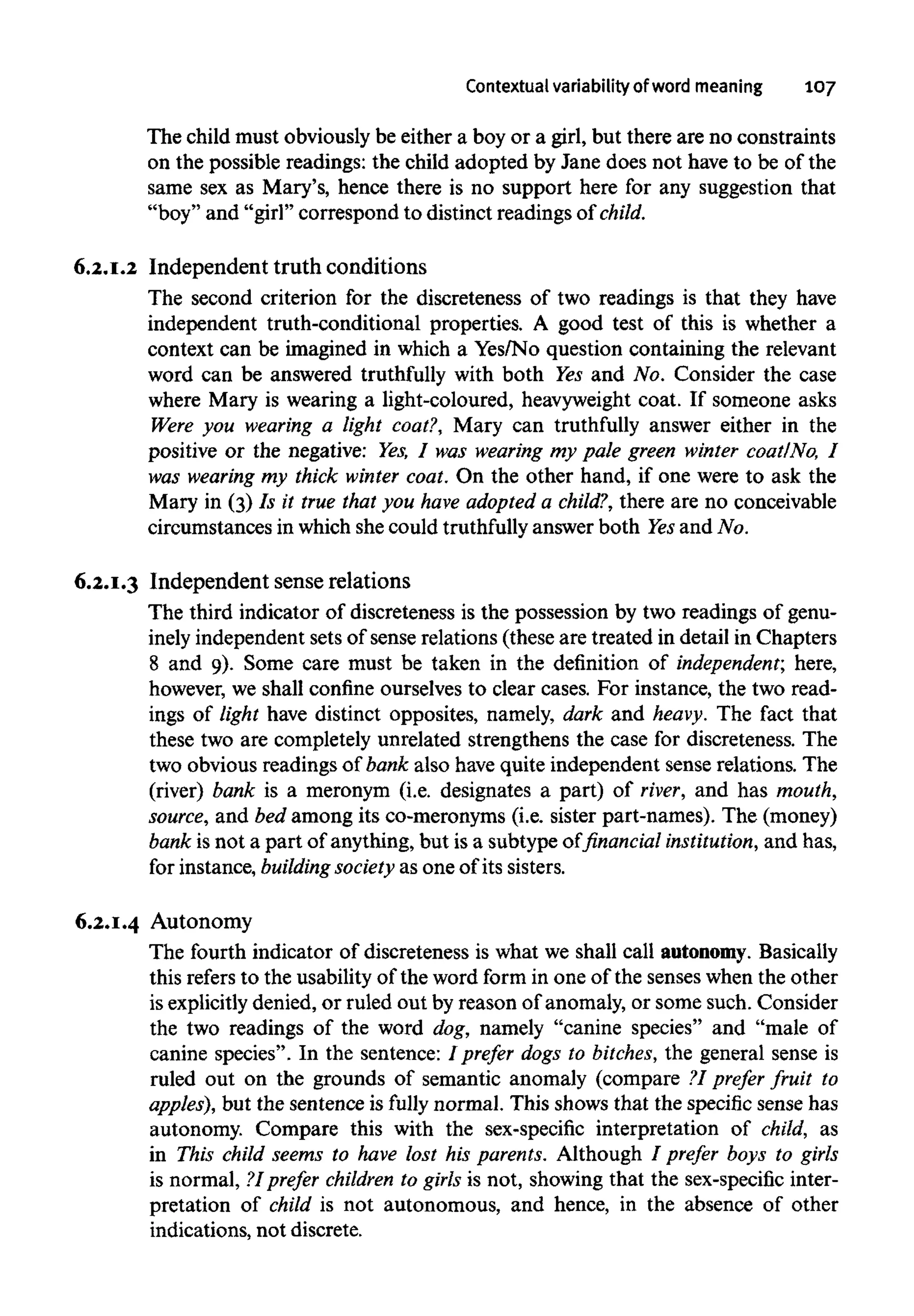 Contextual variability of word meaning 107
The child must obviously be either a boy or a girl, but there are no constraints
on the possible readings: the child adopted by Jane does not have to be of the
same sex as Mary's, hence there is no support here for any suggestion that
"boy" and "girl" correspond to distinct readings of child.
6.2.1.2 Independent truth conditions
The second criterion for the discreteness of two readings is that they have
independent truth-conditional properties. A good test of this is whether a
context can be imagined in which a Yes/No question containing the relevant
word can be answered truthfully with both Yes and No. Consider the case
where Mary is wearing a light-coloured, heavyweightcoat. If someone asks
Were you wearing a light coat?, Mary can truthfully answer either in the
positive or the negative: Yes,I was wearing my pale green winter coat/No, I
was wearing my thick winter coat. On the other hand, if one were to ask the
Mary in (3) Is it true that you have adopted a child?, there are no conceivable
circumstances in which she could truthfully answer both Yesand No.
6.2.1.3 Independent sense relations
The third indicator of discreteness is the possession by two readings of genu-
inely independentsets of sense relations (these are treated in detail in Chapters
8 and 9). Some care must be taken in the definition of independent; here,
however, we shall confine ourselves to clear cases. For instance, the two read-
ings of light have distinct opposites, namely, dark and heavy. The fact that
these two are completely unrelated strengthens the case for discreteness. The
two obvious readings of bank also have quite independent sense relations. The
(river) bank is a meronym (i.e. designates a part) of river, and has mouth,
source, and bed among its co-meronyms (i.e. sister part-names). The (money)
bank is not a part of anything, but is a subtype of financial institution,and has,
for instance, building society as one of its sisters.
6.2.1.4 Autonomy
The fourth indicator of discreteness is what we shall call autonomy.Basically
this refers to the usability of the word form in one of the senses when the other
is explicitlydenied, or ruled out by reason of anomaly, or some such. Consider
the two readings of the word dog, namely "canine species" and "male of
canine species". In the sentence: I prefer dogs to bitches,the general sense is
ruled out on the grounds of semantic anomaly (compare ?I prefer fruit to
apples), but the sentence is fully normal. This shows that the specific sense has
autonomy. Compare this with the sex-specific interpretation of child, as
in This child seems to have lost his parents. Although / prefer boys to girls
is normal, ?Iprefer children to girls is not, showing that the sex-specificinter-
pretation of child is not autonomous, and hence, in the absence of other
indications, not discrete.
 