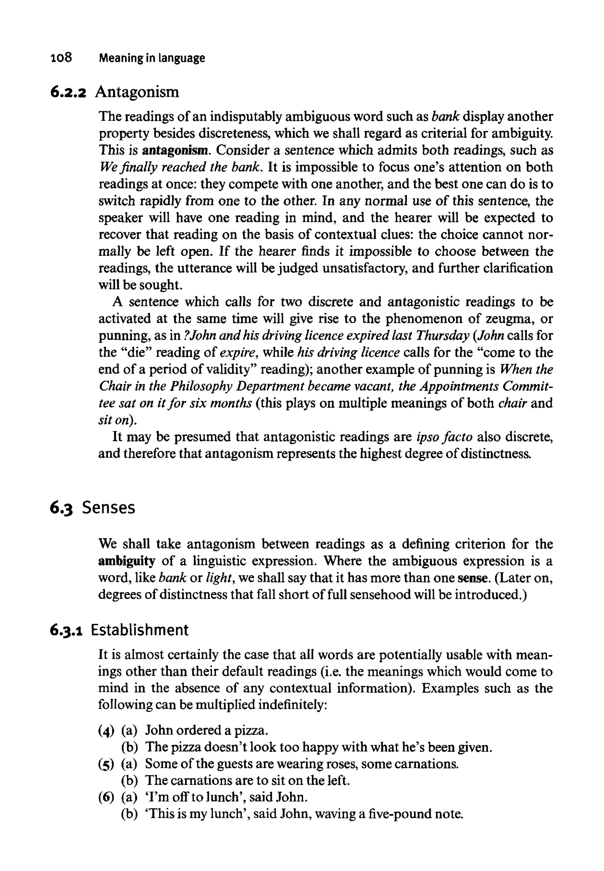 108 Meaning in language
6.2.2 Antagonism
The readings of an indisputably ambiguous word such as bank display another
property besides discreteness, which we shall regard as criterial for ambiguity.
This is antagonism. Consider a sentence which admits both readings, such as
We finally reached the bank. It is impossible to focus one's attention on both
readings at once: they compete with one another, and the best one can do is to
switch rapidly from one to the other. In any normal use of this sentence, the
speaker will have one reading in mind, and the hearer will be expected to
recover that reading on the basis of contextual clues: the choice cannot nor-
mally be left open. If the hearer finds it impossible to choose between the
readings, the utterance will be judged unsatisfactory, and further clarification
will be sought.
A sentence which calls for two discrete and antagonistic readings to be
activated at the same time will give rise to the phenomenon of zeugma, or
punning, as in ?John and his driving licence expired last Thursday (John calls for
the "die" reading of expire, while his driving licence calls for the "come to the
end of a period of validity" reading); another example of punning is When the
Chair in the Philosophy Department became vacant, the Appointments Commit-
tee sat on itfor six months (this plays on multiple meanings of both chair and
sit on).
It may be presumed that antagonistic readings are ipso facto also discrete,
and therefore that antagonism represents the highest degree of distinctness.
6.3 Senses
We shall take antagonism between readings as a defining criterion for the
ambiguity of a linguistic expression. Where the ambiguous expression is a
word, like bank or light, weshall saythat it has more than one sense. (Later on,
degrees of distinctness that fall short of full sensehood will be introduced.)
6.3.1 Establishment
It is almost certainly the case that all words are potentially usable with mean-
ings other than their default readings (i.e. the meanings which would come to
mind in the absence of any contextual information). Examples such as the
following can be multiplied indefinitely:
(4) (a) John ordered a pizza.
(b) The pizza doesn't look too happy with what he's been given.
(5) (a) Some of the guests are wearing roses, some carnations.
(b) The carnations are to sit on the left.
(6) (a) 'I'm off to lunch', said John.
(b) 'This ismy lunch', said John, waving a five-pound note.
(4)
(5)
(6)
(a)
(b)
(a)
(b)
(a)
(b)
John ordered a pizza.
The pizza doesn't look too happy with what he's been given.
Some of the guests are wearing roses, some carnations.
The carnations are to sit on the left.
'I'm off to lunch', said John.
'This ismylunch', said John, waving a five-pound note.
 