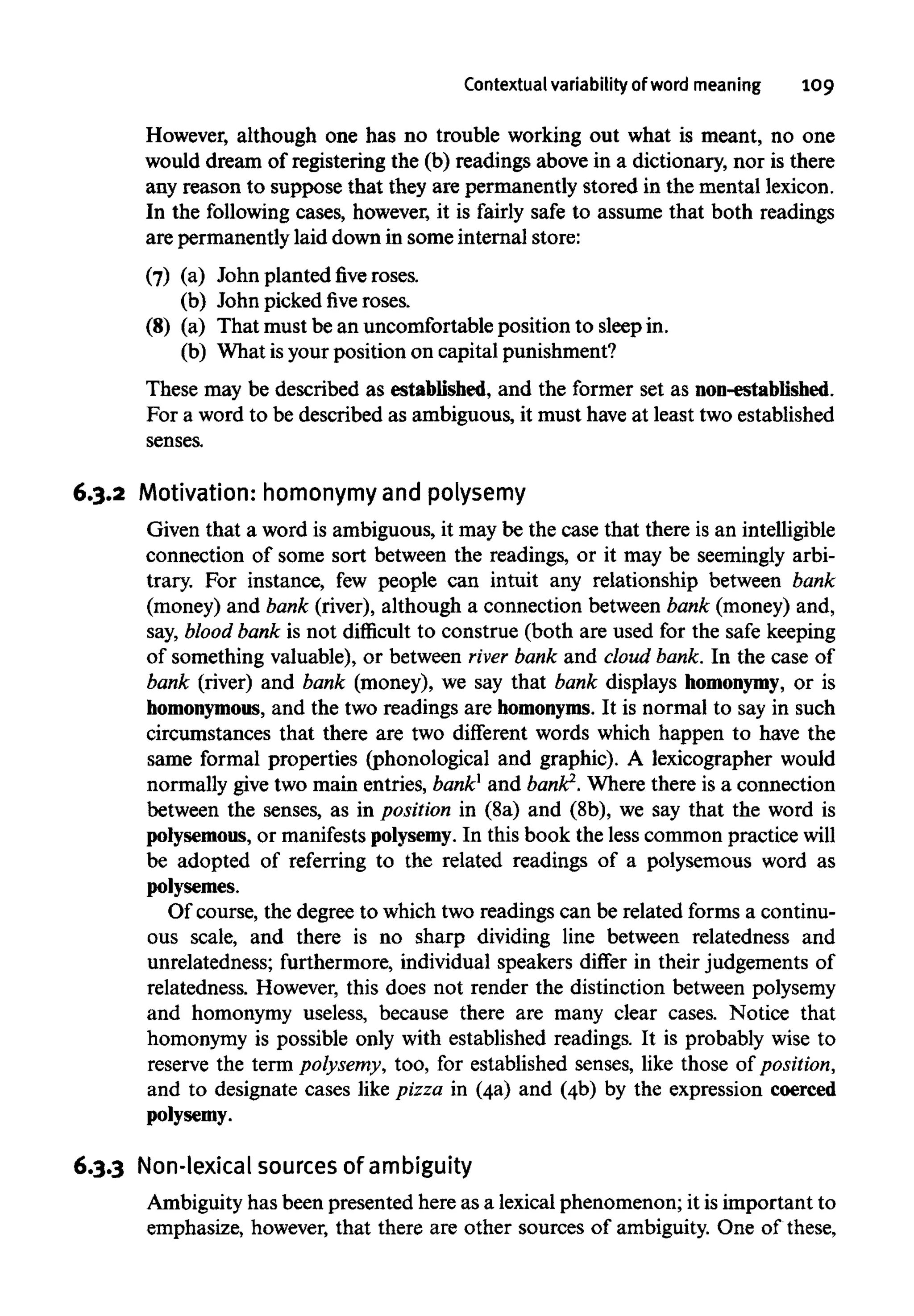 Contextual variability of word meaning 109
However, although one has no trouble working out what is meant, no one
would dream of registering the (b) readings above in a dictionary, nor is there
any reason to suppose that they are permanently stored in the mental lexicon.
In the following cases, however, it is fairly safe to assume that both readings
are permanently laid down in some internal store:
(7) (a) John planted five roses,
(b) John pickedfiveroses.
(8) (a) That must be an uncomfortableposition to sleep in.
(b) What isyour position on capital punishment?
These may be described as established, and the former set as non-established.
For a word to be described as ambiguous, it must haveat least two established
senses.
6.3.2 Motivation: homonymyand polysemy
Given that a word is ambiguous, it may be the case that there is an intelligible
connection of some sort between the readings, or it may be seemingly arbi-
trary. For instance, few people can intuit any relationship between bank
(money) and bank (river), although a connection between bank (money) and,
say, blood bank is not difficult to construe (both are used for the safe keeping
of something valuable), or between river bank and cloud bank. In the case of
bank (river) and bank (money), we say that bank displays homonymy, or is
homonymous, and the two readings are homonyms. It is normal to say in such
circumstances that there are two different words which happen to have the
same formal properties (phonological and graphic). A lexicographer would
normally give two main entries, bank1
and bank2
.Where there is a connection
between the senses, as in position in (8a) and (8b), we say that the word is
polysemous, or manifests polysemy.In this book the less common practice will
be adopted of referring to the related readings of a polysemous word as
polysemes.
Of course, the degree to which two readings can be related forms a continu-
ous scale, and there is no sharp dividing line between relatedness and
unrelatedness; furthermore, individual speakers differ in their judgements of
relatedness. However, this does not render the distinction betweenpolysemy
and homonymy useless, because there are many clear cases. Notice that
homonymy is possible only with established readings. It is probably wise to
reserve the term polysemy, too, for established senses, like those of position,
and to designate cases like pizza in (4a) and (4b) by the expression coerced
polysemy.
6.3.3 Non-lexical sources of ambiguity
Ambiguity has been presented here as a lexicalphenomenon; it isimportant to
emphasize, however, that there are other sources of ambiguity. One of these,
 