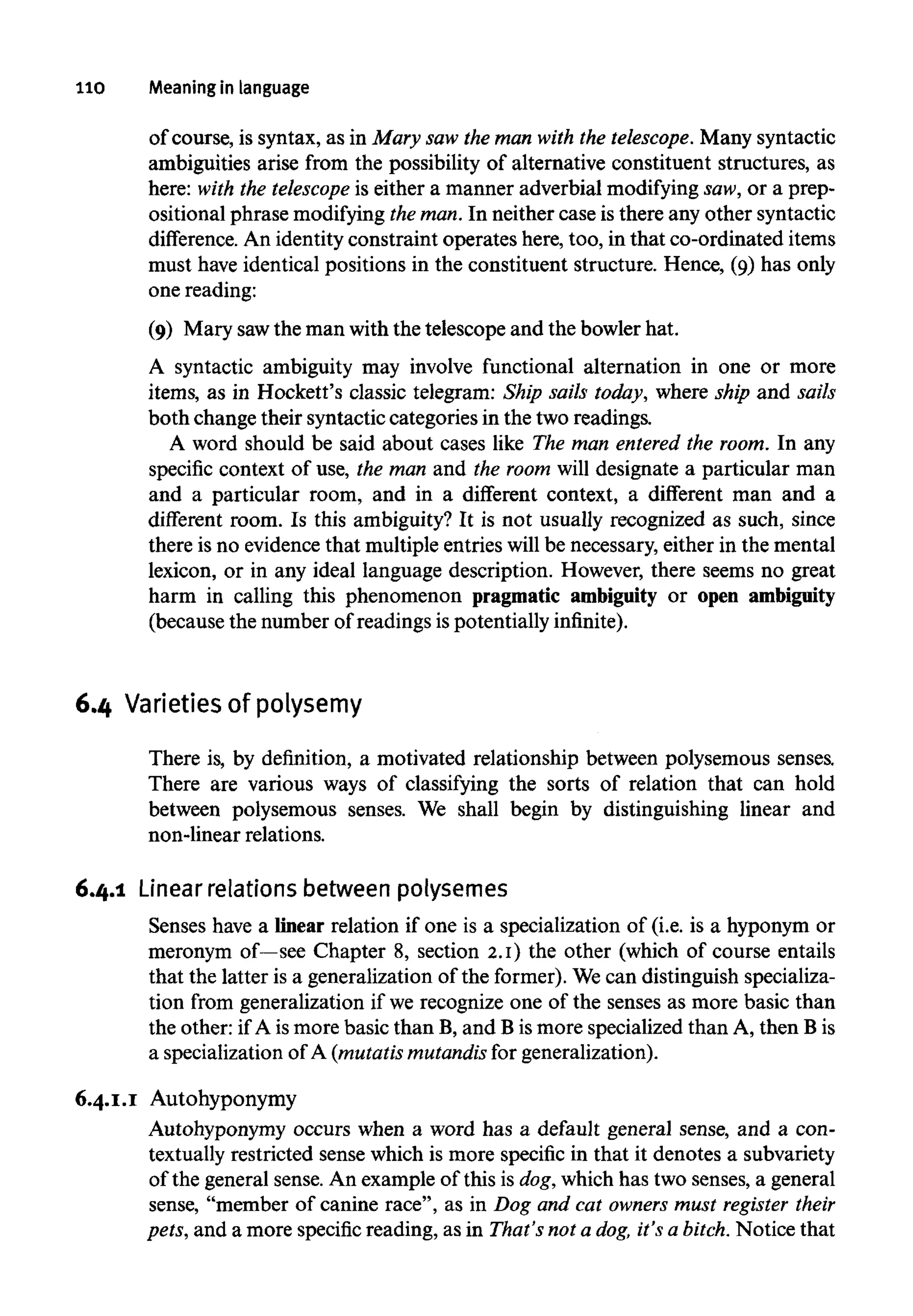 110 Meaninginlanguage
of course, is syntax, as in Mary saw the man with the telescope. Many syntactic
ambiguities arise from the possibility of alternative constituent structures, as
here: with the telescope is either a manner adverbial modifying saw, or a prep-
ositional phrase modifyingthe man. In neither case is there any other syntactic
difference. An identity constraint operates here, too, in that co-ordinated items
must have identical positions in the constituent structure. Hence, (9) has only
one reading:
(9) Mary sawthe man with the telescope and the bowler hat.
A syntactic ambiguity may involve functional alternation in one or more
items, as in Hockett's classic telegram: Ship sails today, where ship and sails
both change their syntactic categories in the two readings.
A word should be said about cases like The man entered the room. In any
specific context of use, the man and the room will designate a particular man
and a particular room, and in a different context, a different man and a
different room. Is this ambiguity? It is not usually recognized as such, since
there is no evidence that multiple entries will be necessary, either in the mental
lexicon, or in any ideal language description. However, there seems no great
harm in calling this phenomenon pragmatic ambiguity or open ambiguity
(because the number of readings is potentially infinite).
6.4 Varietiesofpolysemy
There is, by definition, a motivated relationship between polysemous senses.
There are various ways of classifying the sorts of relation that can hold
between polysemous senses. We shall begin by distinguishing linear and
non-linear relations.
6.4.1 Linear relationsbetween polysemes
Senses have a linear relation if one is a specialization of (i.e. is a hyponym or
meronym of—see Chapter 8, section 2.1) the other (which of course entails
that the latter is a generalization of the former). Wecan distinguish specializa-
tion from generalization if we recognize one of the senses as more basic than
the other: if A ismore basic than B, and B ismore specialized than A, then Bis
a specialization of A (mutatismutandisfor generalization).
6.4.1.1 Autohyponymy
Autohyponymy occurs when a word has a default general sense, and a con-
textually restricted sense which is more specific in that it denotes a subvariety
of the general sense. An example of this is dog,which has two senses, a general
sense, "member of canine race", as in Dog and cat owners must register their
pets, and a more specific reading, as in That's not a dog,it's a bitch.Notice that
 