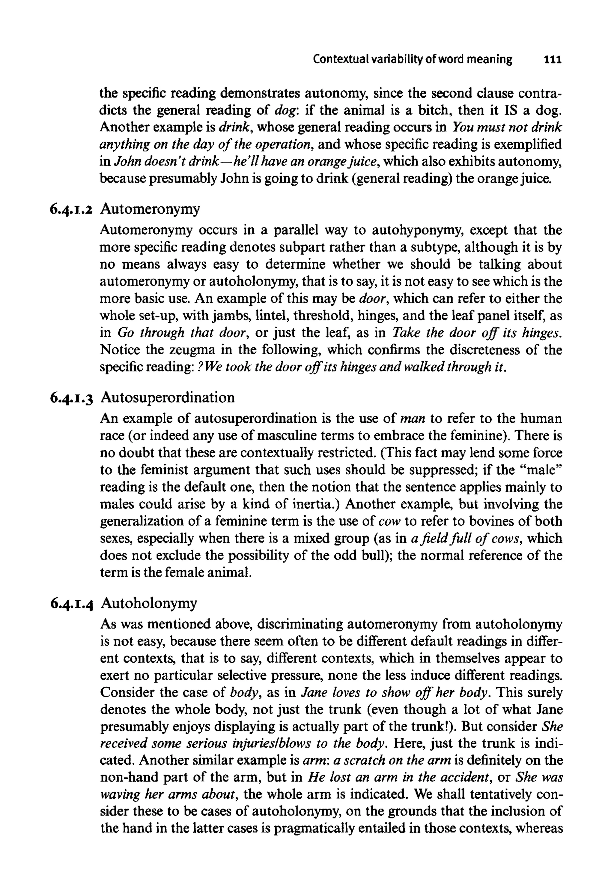 Contextual variability of wordmeaning 111
the specific reading demonstrates autonomy, since the second clause contra-
dicts the general reading of dog: if the animal is a bitch, then it IS a dog.
Another example is drink, whose general reading occurs in Youmust not drink
anything on the day of the operation,and whose specific reading isexemplified
in John doesn't drink—he'll have an orangejuice, which also exhibits autonomy,
because presumably John is going to drink (general reading) the orange juice.
6.4.1.2 Automeronymy
Automeronymy occurs in a parallel way to autohyponymy, except that the
more specific reading denotes subpart rather than a subtype, although it is by
no means always easy to determine whether we should be talking about
automeronymy or autoholonymy, that is to say,it is not easy to seewhichis the
more basic use. An example of this may be door, which can refer to either the
whole set-up, with jambs, lintel, threshold, hinges, and the leaf panel itself, as
in Go through that door, or just the leaf, as in Take the door off its hinges.
Notice the zeugma in the following, which confirms the discreteness of the
specific reading: ?We took the door off its hinges and walked through it.
6.4.1.3 Autosuperordination
An example of autosuperordination is the use of man to refer to the human
race (or indeed any use of masculine terms to embrace the feminine).There is
no doubt that these are contextually restricted. (This fact may lend some force
to the feminist argument that such uses should be suppressed; if the "male"
reading is the default one, then the notion that the sentence applies mainly to
males could arise by a kind of inertia.) Another example, but involving the
generalization of a feminine term is the use of cow to refer to bovines of both
sexes, especially when there is a mixed group (as in a field full of cows, which
does not exclude the possibility of the odd bull); the normal reference of the
term is the female animal.
6.4.1.4 Autoholonymy
As was mentioned above, discriminating automeronymy from autoholonymy
is not easy, because there seem often to be different default readings in differ-
ent contexts, that is to say, different contexts, which in themselves appear to
exert no particular selective pressure, none the less induce different readings.
Consider the case of body, as in Jane loves to show off her body. This surely
denotes the whole body, not just the trunk (even though a lot of what Jane
presumably enjoys displaying is actually part of the trunk!). But consider She
received some serious injuries/blows to the body. Here, just the trunk is indi-
cated. Another similar example is arm:a scratch on the arm is definitely on the
non-hand part of the arm, but in He lost an arm in the accident, or She was
waving her arms about, the whole arm is indicated. We shall tentatively con-
sider these to be cases of autoholonymy, on the grounds that the inclusion of
the hand in the latter cases is pragmatically entailed in those contexts, whereas
 