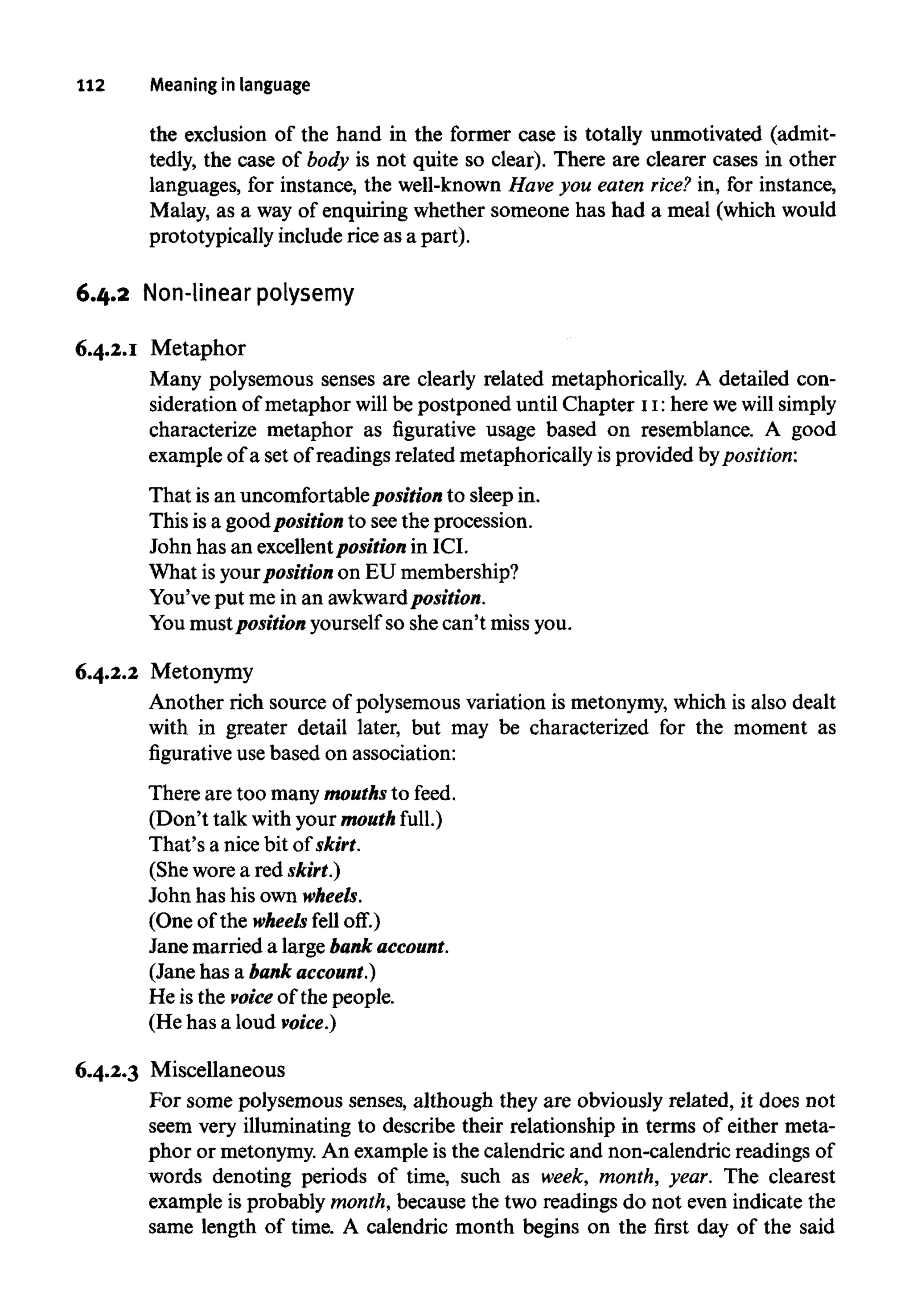 112 Meaningin language
the exclusion of the hand in the former case is totally unmotivated (admit-
tedly, the case of body is not quite so clear). There are clearer cases in other
languages, for instance, the well-known Have you eaten rice? in, for instance,
Malay, as a way of enquiring whether someone has had a meal (whichwould
prototypically include rice as a part).
6.4.2 Non-linear polysemy
6.4.2.1 Metaphor
Many polysemous senses are clearly related metaphorically. A detailedcon-
sideration of metaphor will be postponed until Chapter 11:here we willsimply
characterize metaphor as figurative usage based on resemblance. A good
example of a set of readings related metaphorically is provided byposition:
That isan uncomfortablepositionto sleep in.
This is a good position to seethe procession.
John has an excellentposition in ICI.
What is yourposition on EU membership?
You've put me in an awkwardposition.
You mustposition yourselfso shecan't missyou.
6.4.2.2 Metonymy
Another rich source of polysemous variation is metonymy,which is also dealt
with in greater detail later, but may be characterized for the moment as
figurative use based on association:
There are too many mouthsto feed.
(Don't talk withyour mouth full.)
That's a nice bit of skirt.
(She worea red skirt.)
John has his own wheels.
(One of the wheels fell off.)
Jane married a large bankaccount.
(Jane has a bank account.)
He is the voice of the people.
(He has a loud voice.)
6.4.2.3 Miscellaneous
For some polysemous senses, although they are obviously related, it does not
seem very illuminating to describe their relationship in terms of either meta-
phor or metonymy.An example is the calendric and non-calendric readings of
words denoting periods of time, such as week, month, year. The clearest
example is probably month,because the two readings do not even indicate the
same length of time. A calendric month begins on the first day of the said
 