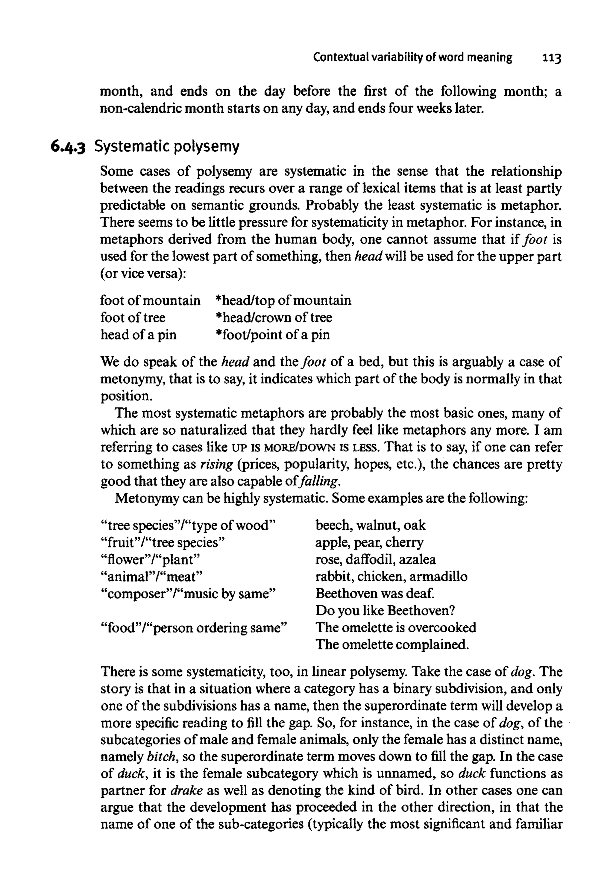 Contextual variability of word meaning 113
month, and ends on the day before the first of the following month; a
non-calendric month starts on anyday, and ends four weekslater.
6.4.3 Systematic polysemy
Some cases of polysemy are systematic in the sense that the relationship
between the readings recurs over a range of lexical items that is at least partly
predictable on semantic grounds. Probably the least systematic is metaphor.
There seemsto be littlepressure for systematicity in metaphor. For instance, in
metaphors derived from the human body, one cannot assume that iffoot is
used for the lowest part of something, then head will be used for the upper part
(or vice versa):
foot of mountain
foot of tree
head of a pin
*head/top of mountain
*head/crown of tree
*foot/point of a pin
We do speak of the head and the foot of a bed, but this is arguably a case of
metonymy, that is to say,it indicates whichpart of the body is normallyin that
position.
The most systematic metaphors are probably the most basic ones, many of
which are so naturalized that they hardly feel like metaphors any more. I am
referring to cases like UPis MORE/DOWN is LESS. That is to say, if one can refer
to something as rising (prices, popularity, hopes, etc.), the chances are pretty
good that they are also capable of falling.
Metonymy can be highlysystematic. Some examples are the following:
"tree species'/'type ofwood"
"fruit"/"tree species"
"flower"/"plant"
"animal"/"meat"
"composer"/"music by same"
"food"/"person ordering same"
beech, walnut,oak
apple, pear, cherry
rose, daffodil, azalea
rabbit, chicken, armadillo
Beethoven was deaf.
Do you likeBeethoven?
The omelette is overcooked
The omelette complained.
There is some systematicity,too, in linear polysemy.Take the case of dog. The
story is that in a situation where a category has a binary subdivision, and only
one of the subdivisionshas a name, then the superordinate term will develop a
more specific reading to fill the gap. So, for instance, in the case of dog, of the
subcategories of male and female animals, only the female has a distinct name,
namely bitch,so the superordinate term moves down to fill the gap. In the case
of duck, it is the female subcategory which is unnamed, so duck functions as
partner for drake as well as denoting the kind of bird. In other cases one can
argue that the development has proceeded in the other direction, in that the
name of one of the sub-categories (typically the most significant and familiar
 