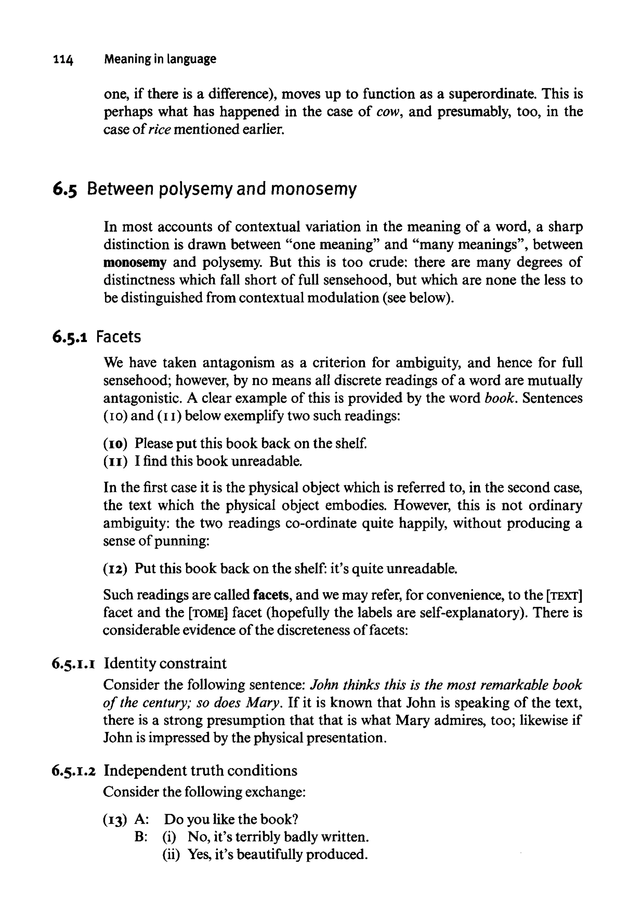114 Meaning in language
one, if there is a difference), moves up to function as a superordinate. This is
perhaps what has happened in the case of cow, and presumably, too, in the
case of rice mentioned earlier.
6.5 Between polysemy and monosemy
In most accounts of contextual variation in the meaning of a word, a sharp
distinction is drawn between "one meaning" and "many meanings", between
monosemy and polysemy. But this is too crude: there are many degrees of
distinctness which fall short of full sensehood, but which are none the less to
be distinguishedfrom contextual modulation (seebelow).
6.5.1 Facets
We have taken antagonism as a criterion for ambiguity, and hence for full
sensehood; however,by no means all discrete readings of a word are mutually
antagonistic. A clear example of this is provided by the word book. Sentences
(10) and (11)belowexemplify two such readings:
(10) Please put this book back on the shelf,
(11) I find this book unreadable.
In the first case it is the physical object which is referred to, in the second case,
the text which the physical object embodies. However, this is not ordinary
ambiguity: the two readings co-ordinate quite happily, without producing a
sense of punning:
(12) Put this book back on the shelf: it's quite unreadable.
Such readings are called facets, and wemay refer, for convenience, to the [TEXT]
facet and the [TOME] facet (hopefully the labels are self-explanatory). There is
considerable evidence of the discreteness of facets:
6.5.1.1 Identity constraint
Consider the following sentence: John thinks this is the most remarkable book
of the century; so does Mary. If it is known that John is speaking of the text,
there is a strong presumption that that is what Mary admires, too; likewise if
John isimpressed by the physical presentation.
6.5.1.2 Independent truth conditions
Consider the following exchange:
(13) A: Do you like the book?
B: (i) No, it's terribly badlywritten.
(ii) Yes,it's beautifully produced.
(13) A:
B:
Do you like the book?
(i) No, it's terribly badlywritten.
(ii) Yes,it's beautifully produced.
 