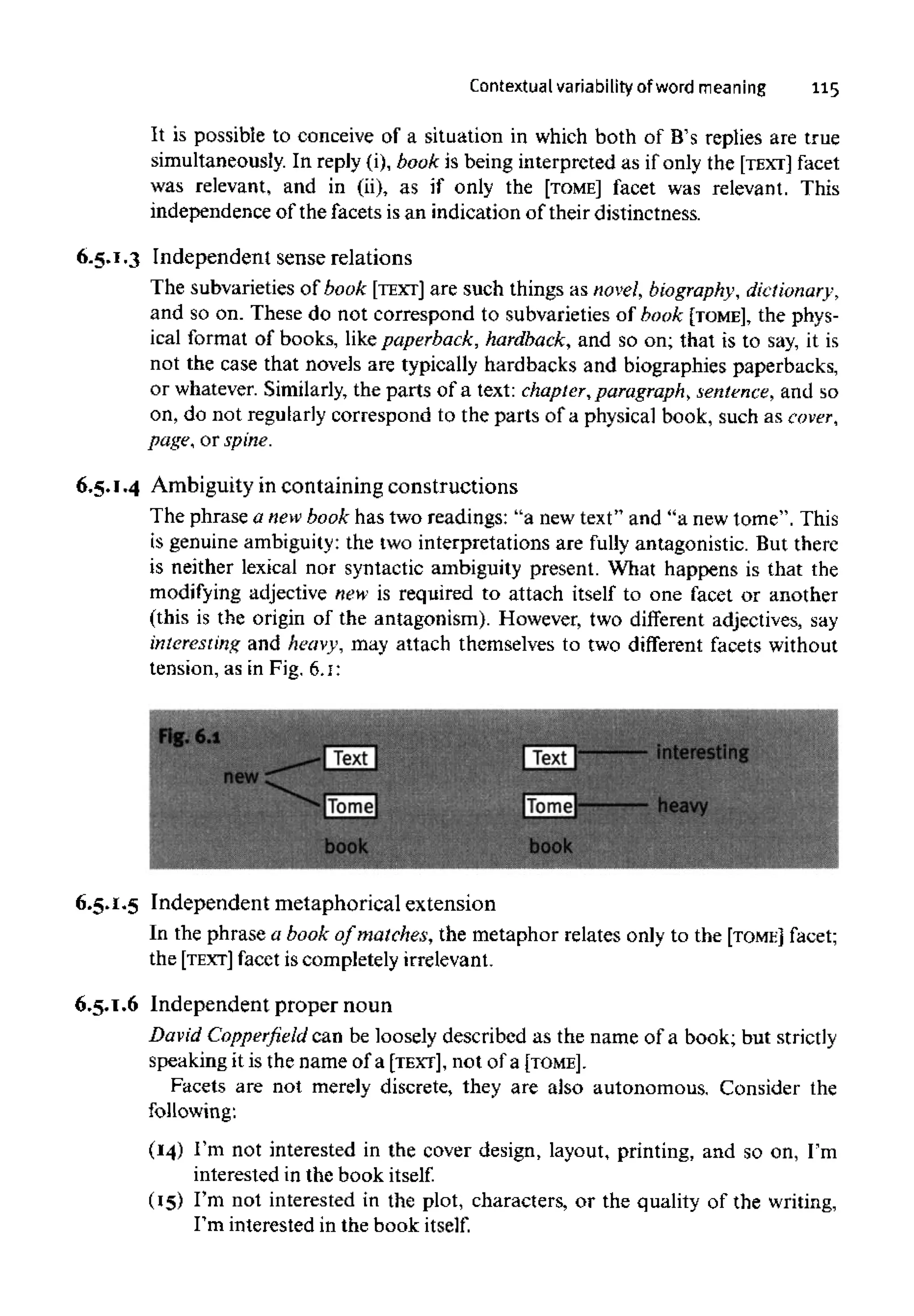 Contextual variability of word meaning 115
It is possible to conceive of a situation in which both of B's replies are true
simultaneously. In reply (i), book is being interpreted as if only the [TEXT] facet
was relevant, and in (ii), as if only the [TOME] facet was relevant. This
independence of the facets is an indication of their distinctness.
6.5.1.3 Independent sense relations
The subvarieties of book [TEXT] are such things as novel, biography, dictionary,
and so on. These do not correspond to subvarieties of book [TOME], the phys-
ical format of books, likepaperback, hardback, and so on; that is to say, it is
not the case that novels are typically hardbacks and biographies paperbacks,
or whatever. Similarly, the parts of a text: chapter, paragraph, sentence, and so
on, do not regularly correspond to the parts of a physical book, such as cover,
page, or spine.
6.5.1.4 Ambiguity in containing constructions
The phrase a newbook has two readings: "a new text" and "a new tome". This
is genuine ambiguity:the two interpretations are fully antagonistic. But there
is neither lexical nor syntactic ambiguity present. What happens is that the
modifying adjective new is required to attach itself to one facet or another
(this is the origin of the antagonism). However, two different adjectives, say
interesting and heavy, may attach themselves to two different facets without
tension, as in Fig, 6.1:
6.5.1.5 Independent metaphorical extension
In the phrase a book of matches, the metaphor relates only to the [TOME] facet;
the [TEXT] facet is completely irrelevant,
6.5.1.6 Independent proper noun
David Copperfield can be loosely described as the name of a book; but strictly
speaking it is the name of a [TEXT], not of a [TOME].
Facets are not merely discrete, they are also autonomous. Consider the
following:
(14) I'm not interested in the cover design, layout, printing, and so on, I'm
interested in the book itself.
(15) I'm not interested in the plot, characters, or the quality of the writing,
I'm interested in the book itself.
 