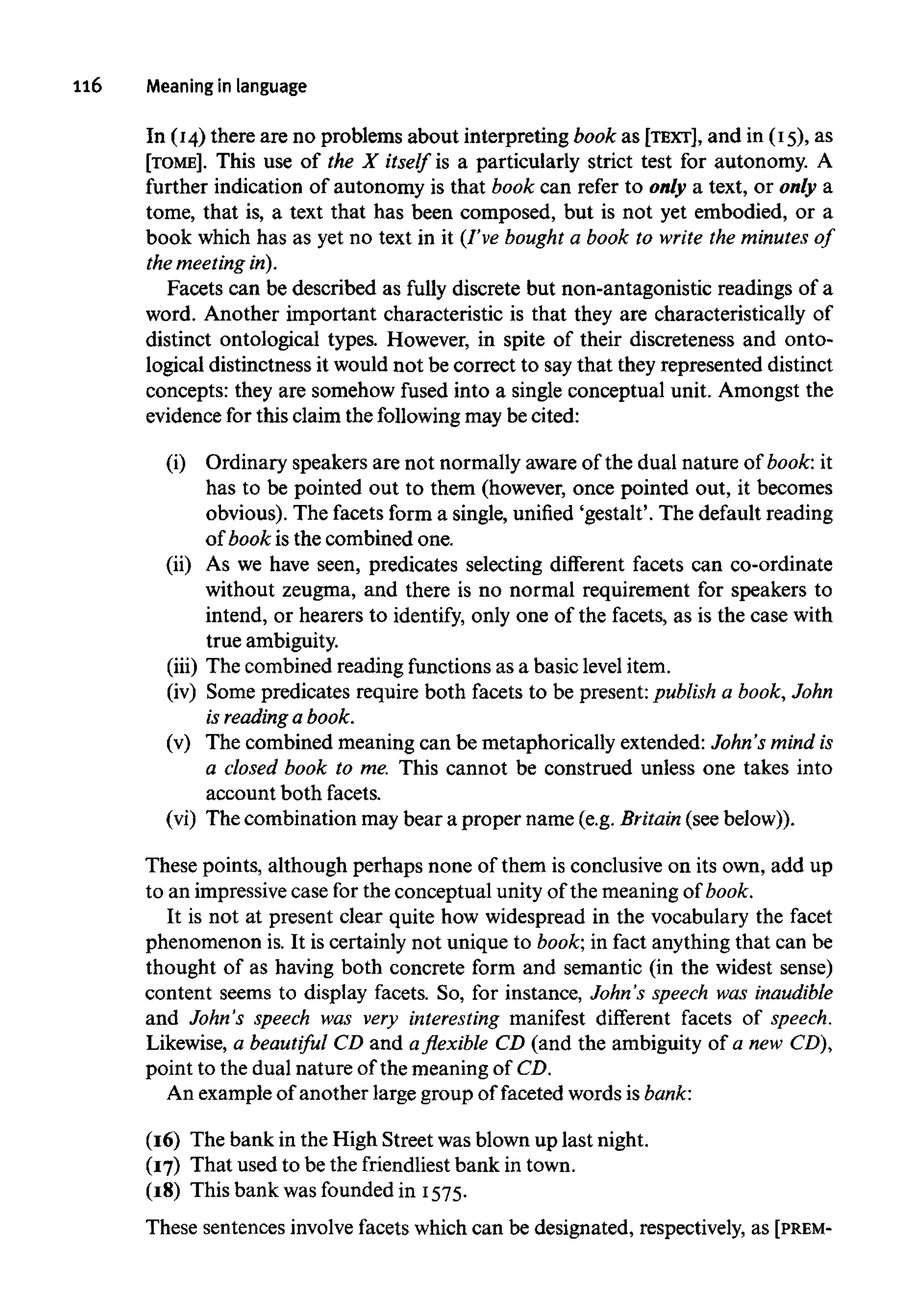 ll6 Meaning inlanguage
In (14) there are no problems about interpreting book as [TEXT], and in (15), as
[TOME]. This use of the X itself is a particularly strict test for autonomy. A
further indication of autonomy is that book can refer to only a text, or only a
tome, that is, a text that has been composed, but is not yet embodied, or a
book which has as yet no text in it (I've bought a book to write the minutes of
the meetingin).
Facets can be described as fully discrete but non-antagonistic readings of a
word. Another important characteristic is that they are characteristically of
distinct ontological types. However, in spite of their discreteness and onto-
logical distinctness it would not be correct to saythat they represented distinct
concepts: they are somehow fused into a single conceptual unit. Amongst the
evidence for this claim the followingmay be cited:
(i) Ordinary speakers are not normally aware of the dual nature of book: it
has to be pointed out to them (however, once pointed out, it becomes
obvious). The facets form a single, unified 'gestalt'. The default reading
of book is the combined one.
(ii) As we have seen, predicates selecting different facets can co-ordinate
without zeugma, and there is no normal requirement for speakers to
intend, or hearers to identify, only one of the facets, as is the case with
true ambiguity.
(iii) The combined reading functions as a basic level item.
(iv) Some predicates require both facets to be present: publish a book, John
is reading a book.
(v) The combined meaning can be metaphorically extended: John's mind is
a closed book to me. This cannot be construed unless one takes into
account both facets.
(vi) The combination may bear a proper name (e.g. Britain(see below)).
These points, although perhaps none of them is conclusive on its own, add up
to an impressivecase for the conceptual unity of the meaning of book.
It is not at present clear quite how widespread in the vocabulary the facet
phenomenon is. It is certainly not unique to book; in fact anything that can be
thought of as having both concrete form and semantic (in the widest sense)
content seems to display facets. So, for instance, John's speech was inaudible
and John's speech was very interesting manifest different facets of speech.
Likewise, a beautiful CD and a flexible CD (and the ambiguity of a new CD),
point to the dual nature of the meaning of CD.
An example of another large group of faceted words is bank:
(16) The bank in the High Street was blown up last night.
(17) That used to be the friendliestbank in town.
(18) This bank was foundedin 1575.
These sentences involve facets which can be designated, respectively, as [PREM-
 