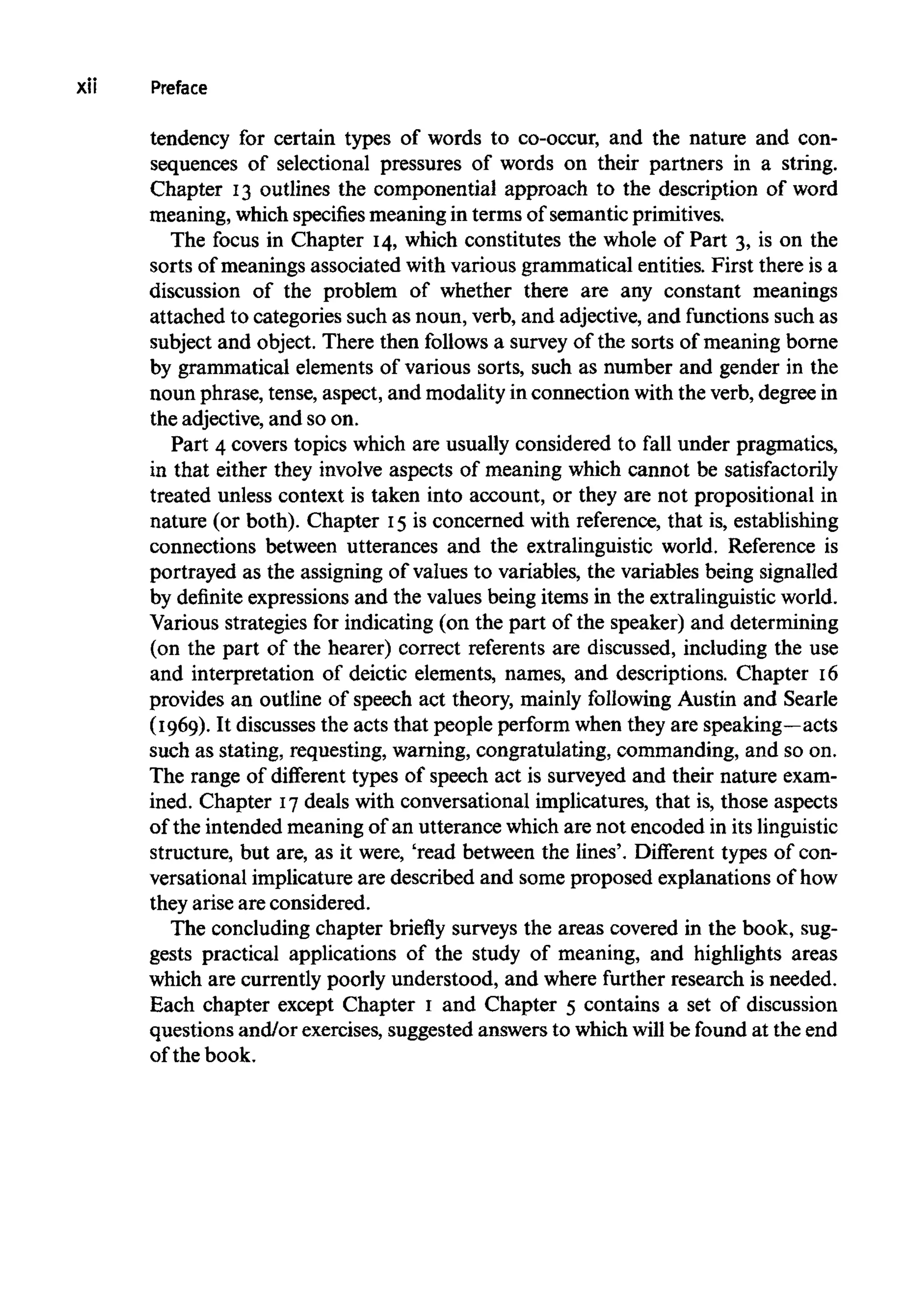 xii Preface
tendency for certain types of words to co-occur, and the nature and con-
sequences of selectional pressures of words on their partners in a string.
Chapter 13 outlines the componential approach to the description of word
meaning, which specifiesmeaning in terms of semantic primitives.
The focus in Chapter 14, which constitutes the whole of Part 3, is on the
sorts of meanings associated with various grammatical entities. First there is a
discussion of the problem of whether there are any constant meanings
attached to categories such as noun, verb, and adjective, and functions such as
subject and object. There then follows a survey of the sorts of meaning borne
by grammatical elements of various sorts, such as number and gender in the
noun phrase, tense, aspect, and modality in connection with the verb, degree in
the adjective, and so on.
Part 4 covers topics which are usually considered to fall under pragmatics,
in that either they involve aspects of meaning which cannot be satisfactorily
treated unless context is taken into account, or they are not propositional in
nature (or both). Chapter 15is concerned with reference, that is,establishing
connections between utterances and the extralinguistic world. Reference is
portrayed as the assigning of values to variables, the variables being signalled
by definite expressions and the values being items in the extralinguisticworld.
Various strategies for indicating (on the part of the speaker) and determining
(on the part of the hearer) correct referents are discussed, including the use
and interpretation of deictic elements, names, and descriptions. Chapter 16
provides an outline of speech act theory, mainly following Austin and Searle
(1969). It discusses the acts that people perform when they are speaking—acts
such as stating, requesting, warning, congratulating, commanding, and so on.
The range of different types of speech act is surveyed and their nature exam-
ined. Chapter 17deals with conversational implicatures, that is, those aspects
of the intended meaningof an utterance which are not encoded in its linguistic
structure, but are, as it were, 'read between the lines'. Different types of con-
versational implicature are described and some proposed explanations of how
they arise are considered.
The concluding chapter briefly surveys the areas covered in the book, sug-
gests practical applications of the study of meaning, and highlights areas
which are currently poorly understood, and where further research is needed.
Each chapter except Chapter I and Chapter 5 contains a set of discussion
questions and/or exercises, suggested answers to which will be found at the end
of the book.
 