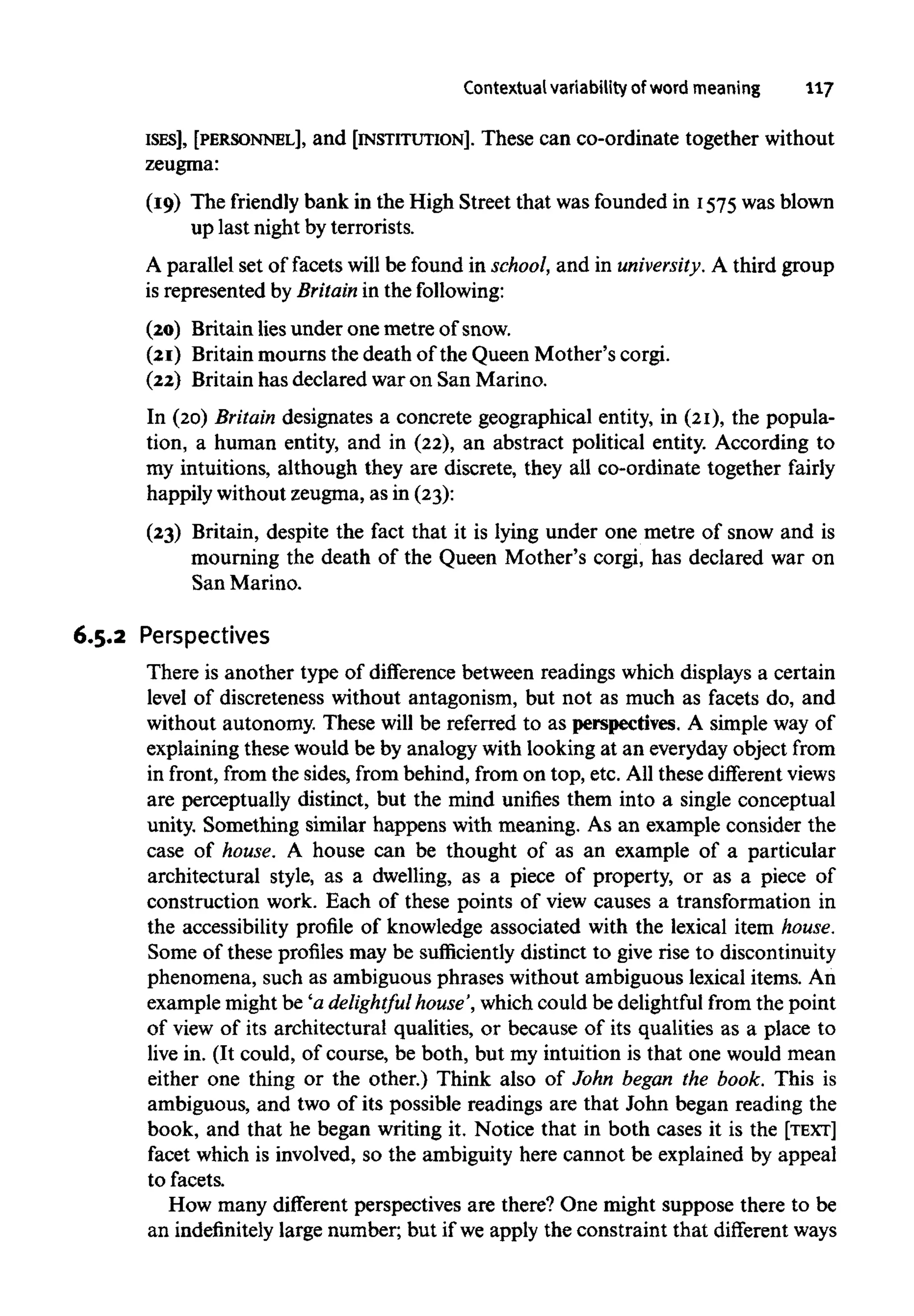 Contextual variability of word meaning 117
ISES], [PERSONNEL], and [INSTITUTION]. These can co-ordinate together without
zeugma:
(19) The friendly bank in the High Street that was founded in 1575was blown
up last night by terrorists.
A parallel set of facets will be found in school, and in university. A third group
is represented by Britainin the following:
(20) Britain lies under one metre of snow.
(21) Britain mourns the death of the Queen Mother's corgi.
(22) Britain has declared war on San Marino.
In (20) Britain designates a concrete geographical entity, in (21), the popula-
tion, a human entity, and in (22),an abstract political entity. According to
my intuitions, although they are discrete, they all co-ordinate together fairly
happily without zeugma,as in (23):
(23) Britain, despite the fact that it is lying under one metre of snow and is
mourning the death of the Queen Mother's corgi, has declared war on
San Marino.
6.5.2 Perspectives
There is another type of difference between readings which displays a certain
level of discreteness without antagonism, but not as much as facets do, and
without autonomy. These will be referred to as perspectives.A simple way of
explaining these would be by analogy with looking at an everyday object from
in front, from the sides, from behind, from on top,etc.All these different views
are perceptually distinct, but the mind unifies them into a single conceptual
unity. Something similar happens with meaning. As an example consider the
case of house. A house can be thought of as an example of a particular
architectural style, as a dwelling, as a piece of property, or as a piece of
construction work. Each of these points of view causes a transformation in
the accessibility profile of knowledge associated with the lexical item house.
Some of these profiles may be sufficiently distinct to give rise to discontinuity
phenomena, such as ambiguous phrases without ambiguous lexical items. An
example might be 'a delightful house',which could be delightful from the point
of view of its architectural qualities, or because of its qualities as a place to
live in. (It could, of course, be both, but my intuition is that one would mean
either one thing or the other.) Think also of John began the book. This is
ambiguous, and two of its possible readings are that John began reading the
book, and that he began writing it. Notice that in both cases it is the [TEXT]
facet which is involved, so the ambiguity here cannot be explained by appeal
to facets.
How many different perspectives are there? One might suppose there to be
an indefinitelylarge number; but if we apply the constraint that different ways
 